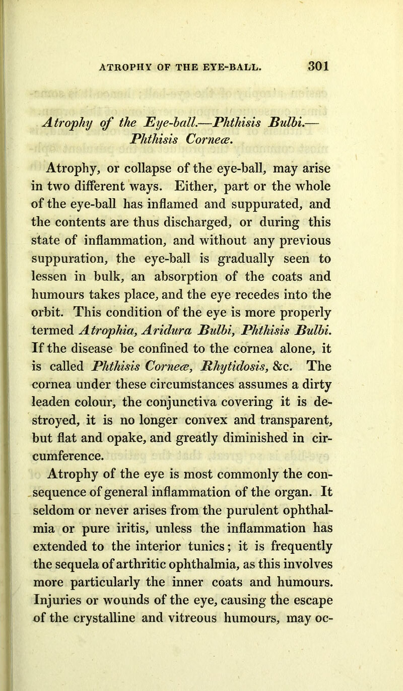 Atrophy of the Eye-ball.—Phthisis Bulhi.— Phthisis Cornece. Atrophy, or collapse of the eye-ball, may arise in two different ways. Either, part or the whole of the eye-hall has inflamed and suppurated, and the contents are thus discharged, or during this state of inflammation, and without any previous suppuration, the eye-ball is gradually seen to lessen in bulk, an absorption of the coats and humours takes place, and the eye recedes into the orbit. This condition of the eye is more properly termed Atrophia, Aridura Bulhi, Phthisis Bulhi. If the disease be confined to the cornea alone, it is called Phthisis Cornece, Bhytidosis, &c. The cornea under these circumstances assumes a dirty leaden colour, the conjunctiva covering it is de- stroyed, it is no longer convex and transparent, but flat and opake, and greatly diminished in cir- cumference. Atrophy of the eye is most commonly the con- , sequence of general inflammation of the organ. It seldom or never arises from the purulent ophthal- mia or pure iritis, unless the inflammation has extended to the interior tunics; it is frequently the sequela of arthritic ophthalmia, as this involves more particularly the inner coats and humours. Injuries or wounds of the eye, causing the escape of the crystalline and vitreous humours, may oc-