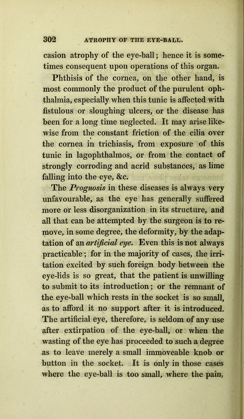 casion atrophy of the eye-ball; hence it is some- times consequent upon operations of this organ. Phthisis of the cornea, on the other hand, is most commonly the product of the purulent oph- thalmia, especially when this tunic is affected with fistulous or sloughing ulcers, or the disease has been for a long time neglected. It may arise like- wise from the constant friction of the cilia over the cornea in trichiasis, from exposure of this tunic in lagophthalmos, or from the contact of strongly corroding and acrid substances, as lime falling into the eye, &c. The Prognosis in these diseases is always very unfavourable, as the eye has generally suffered more or less disorganization in its structure, and all that can he attempted by the surgeon is to re- move, in some degree, the deformity, by the adap- tation of an artificial eye. Even this is not always practicable; for in the majority of cases, the irri- tation excited by such foreign body between the eye-lids is so great, that the patient is unwilling to submit to its introduction; or the remnant of the eye-ball which rests in the socket is so small, as to afford it no support after it is introduced. The artificial eye, therefore, is seldom of any use after extirpation of the eye-ball, or when the wasting of the eye has proceeded to such a degree as to leave merely a small immoveable knob or button in the socket. It is only in those cases where the eye-ball is too small, where the pain.