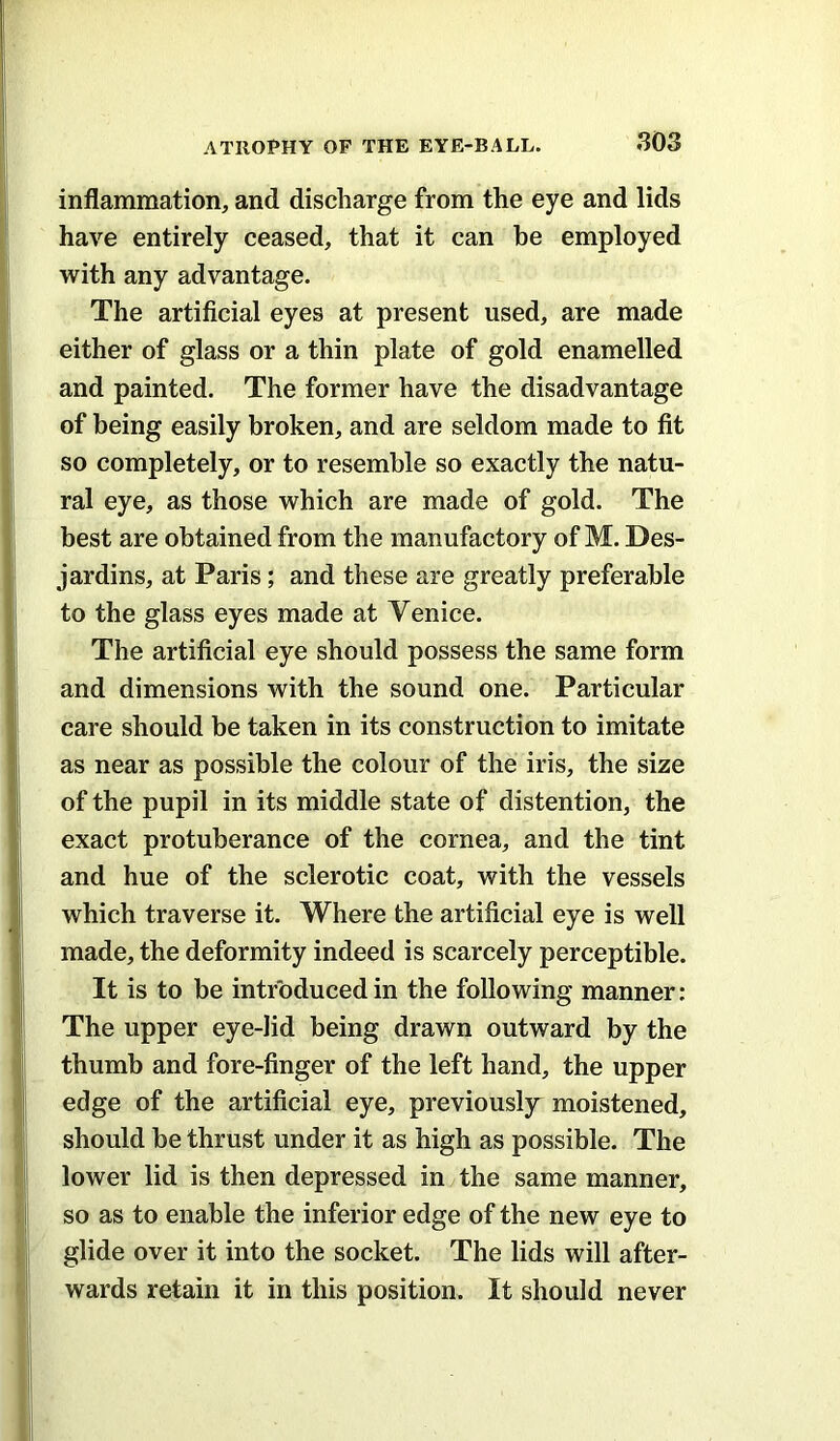 inflammation, and discharge from the eye and lids have entirely ceased, that it can he employed with any advantage. The artificial eyes at present used, are made either of glass or a thin plate of gold enamelled and painted. The former have the disadvantage of being easily broken, and are seldom made to fit so completely, or to resemble so exactly the natu- ral eye, as those which are made of gold. The best are obtained from the manufactory of M. Des- jardins, at Paris; and these are greatly preferable to the glass eyes made at Venice. The artificial eye should possess the same form and dimensions with the sound one. Particular care should be taken in its construction to imitate as near as possible the colour of the iris, the size of the pupil in its middle state of distention, the exact protuberance of the cornea, and the tint and hue of the sclerotic coat, with the vessels which traverse it. Where the artificial eye is well made, the deformity indeed is scarcely perceptible. It is to be introduced in the following manner: The upper eye-lid being drawn outward by the thumb and fore-finger of the left hand, the upper edge of the artificial eye, previously moistened, should be thrust under it as high as possible. The lower lid is then depressed in the same manner, so as to enable the inferior edge of the new eye to glide over it into the socket. The lids will after- wards retain it in this position. It should never