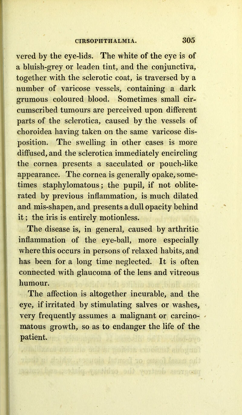 vered by the eye-lids. The white of the eye is of a bluish-grey or leaden tint, and the conjunctiva, together with the sclerotic coat, is traversed by a number of varicose vessels, containing a dark grumous coloured blood. Sometimes small cir- cumscribed tumours are perceived upon different parts of the sclerotica, caused by the vessels of choroidea having taken on the same varicose dis- position. The swelling in other cases is more diffused, and the sclerotica immediately encircling the cornea presents a sacculated or pouch-like appearance. The cornea is generally opake, some- times staphylomatous; the pupil, if not oblite- rated by previous inflammation, is much dilated and mis-shapen, and presents a dull opacity behind it; the iris is entirely motionless. The disease is, in general, caused by arthritic inflammation of the eye-ball, more especially where this occurs in persons of relaxed habits, and has been for a long time neglected. It is often connected with glaucoma of the lens and vitreous humour. The affection is altogether incurable, and the eye, if irritated by stimulating salves or washes, very frequently assumes a malignant or carcino- matous growth, so as to endanger the life of the patient.