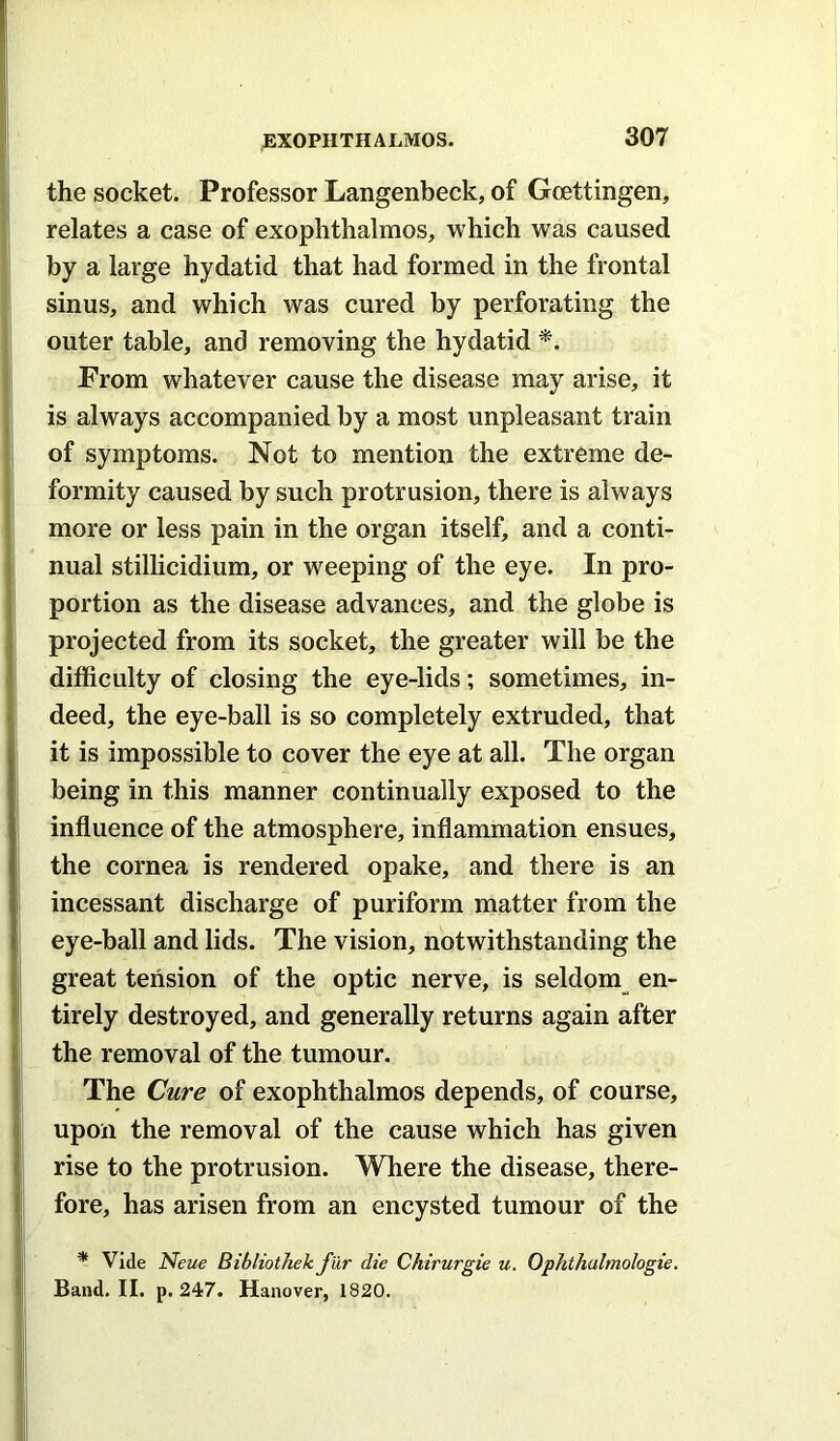 the socket. Professor Langenbeck, of Goettingen, relates a case of exophthalmos, which was caused by a large hydatid that had formed in the frontal sinus, and which was cured by perforating the outer table, and removing the hydatid *. From whatever cause the disease may arise, it is always accompanied by a most unpleasant train of symptoms. Not to mention the extreme de- formity caused by such protrusion, there is always more or less pain in the organ itself, and a conti- nual stillicidium, or weeping of the eye. In pro- portion as the disease advances, and the globe is projected from its socket, the greater will be the difficulty of closing the eye-lids; sometimes, in- deed, the eye-ball is so completely extruded, that it is impossible to cover the eye at all. The organ being in this manner continually exposed to the influence of the atmosphere, inflammation ensues, the cornea is rendered opake, and there is an incessant discharge of puriform matter from the eye-ball and lids. The vision, notwithstanding the great tension of the optic nerve, is seldom_ en- tirely destroyed, and generally returns again after the removal of the tumour. The Cure of exophthalmos depends, of course, upon the removal of the cause which has given rise to the protrusion. Where the disease, there- fore, has arisen from an encysted tumour of the * Vide Neue Bibliothek fur die Chirurgie u. Ophthulmologie. Band. II. p. 247. Hanover, 1820.