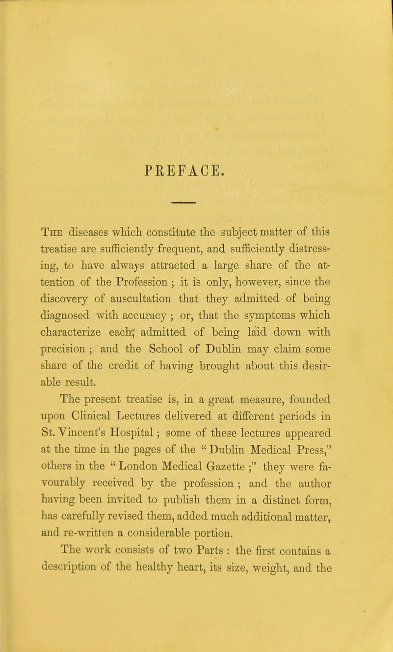 PREFACE. The diseases which constitute the subject matter of this treatise are sufficiently frequent, and sufficiently distress- ing, to have always attracted a large share of the at- tention of the Profession ; it is only, however, since the discovery of auscultation that they admitted of being diagnosed with accuracy ; or, that the symptoms which characterize each; admitted of being laid down with precision ; and the School of Dublin may claim some share of the credit of having brought about this desir- able result. The present treatise is, in a great measure, founded upon Clinical Lectures delivered at different periods in St. Vincent’s Hospital; some of these lectures appeared at the time in the pages of the “ Dublin Medical Press,” others in the “ London Medical Gazette they were fa- vourably received by the profession ; and the author having been invited to publish them in a distinct form, has carefully revised them, added much additional matter, and re-written a considerable portion. The work consists of two Parts : the first contains a description of the healthy heart, its size, weight, and the