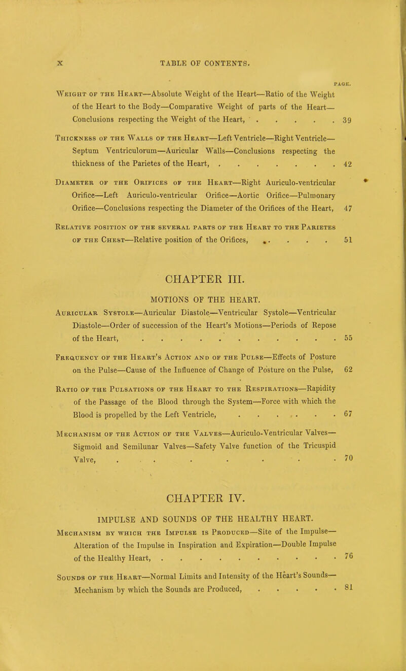 PAOE. Weight of the Heart—Absolute Weight of the Heart—Ratio of the Weight of the Heart to the Body—Comparative Weight of parts of the Heart Conclusions respecting the Weight of the Heart, 39 Thickness of the Walls of the Heart—Left Ventricle—Right Ventricle— Septum Ventriculoruin—Auricular Walls—Conclusions respecting the thickness of the Parietes of the Heart, 42 Diameter of the Orifices of the Heart—Right Auriculo-ventricular Orifice—Left Auriculo-ventricular Orifice—Aortic Orifice—Pulmonary Orifice—Conclusions respecting the Diameter of the Orifices of the Heart, 47 Relative position of the several parts of the Heart to the Parietes of the Chest—Relative position of the Orifices, .. . . . 51 CHAPTER III. MOTIONS OF THE HEART. Auricular Systole—Auricular Diastole—Ventricular Systole—Ventricular Diastole—Order of succession of the Heart’s Motions—Periods of Repose of the Heart, 55 Freguency of the Heart’s Action and of the Pulse—Effects of Posture on the Pulse—Cause of the Influence of Change of Posture on the Pulse, 62 Ratio of the Pulsations of the Heart to the Respirations—Rapidity of the Passage of the Blood through the System—Force with which the Blood is propelled by the Left Ventricle, . . . . . .67 Mechanism of the Action of the Valves—Auriculo-Ventricular Valves— Sigmoid and Semilunar Valves—Safety Valve function of the Tricuspid Valve, ... . . . . .70 1 CHAPTER IV. IMPULSE AND SOUNDS OF THE HEALTHY HEART. Mechanism by which the Impulse is Produced—Site of the Impulse— Alteration of the Impulse in Inspiration and Expiration—Double Impulse of the Healthy Heart, '6 Sounds of the Heart—Normal Limits and Intensity of the Heart’s Sounds— Mechanism by which the Sounds are Produced, . . . • .81