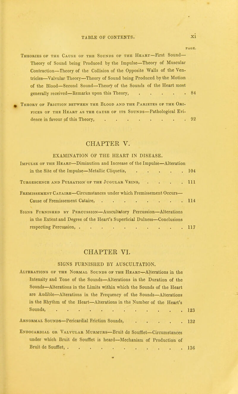 PAGE. Theories of the Cause of the Sounds of the Heart—First Sound— Theory of Sound being Produced by the Impulse—Theory of Muscular Contraction—Theory of the Collision of the Opposite Walls of the Ven- tricles—Valvular Theory—Theory of Sound being Produced by the Motion of the Blood—Second Sound—Theory of the Sounds of the Heart most generally received—Remarks upon this Theory, 84 Theory of Friction between the Blood and the Parietes of the Ori- fices of the Heart as the cause of its Sounds—Pathological Evi- dence in favour of this Theory, 92 CHAPTER V. EXAMINATION OF THE HEART IN DISEASE. Impulse of the Heart—Diminution and Increase of the Impulse—Alteration in the Site of the Impulse—Metallic Cliquetis, 104 Turgescence and Pulsation' of the Jugular Veins, . . . .111 Fremissement Cataire—Circumstances under which Fremissement Occurs— Cause of Fremissement Cataire, 114 Signs Furnished by Percussion—Auscultatory Percussion—Alterations in the Extent and Degree of the Heart’s Superficial Dulness—Conclusions respecting Percussion, 117 CHAPTER VI. SIGNS FURNISHED BY AUSCULTATION. Alterations of the Normal Sounds of the IlEART-^Alterations in the Intensity and Tone of the Sounds—Alterations in the Duration of the Sounds—Alterations in the Limits within which the Sounds of the Heart are Audible—Alterations in the Frequency of the Sounds—Alterations in the Rhythm of the Heart—Alterations in the Number of the Heart’s Sounds, 123 Abnormal Sounds—Pericardial Friction Sounds, ..... 132 Endocardial or Valvular Murmurs—Bruit de Soufilet—Circumstances under which Bruit de Soufilet is heard—Mechanism of Production of Bruit de Soufilet, 136