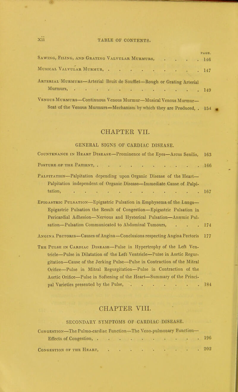 Sawing, Filing, and Grating Valvular Murmurs, .... Musical Valvular Murmur Arterial Murmurs—Arterial Bruit de Souftlet—Rough or Grating Arterial Murmurs, Venous Murmurs—Continuous Venous Murmur—Musical Venous Murmur— Seat of the Venous Murmurs—Mechanism by which they are Produced, . CHAPTER VII. GENERAL SIGNS OF CARDIAC DISEASE. Countenance in Heart Disease—Prominence of the Eyes—Arcus Senilis, Posture op the Patient, . . Palpitation—Palpitation depending upon Organic Disease of the Heart— Palpitation independent of Organic Disease—Immediate Cause of Palpi- tation, Epigastric Pulsation—Epigastric Pulsation in Emphysema of the Lungs— Epigastric Pulsation the Result of Congestion—Epigastric Pulsation in Pericardial Adhesion—Nervous and Hysterical Pulsation—Amemic Pul- sation—Pulsation Communicated to Abdominal Tumours, Angina Pectoris—Causes of Angina—Conclusions respecting Angina Pectoris The Pulse in Cardiac Disease—Pulse in Hypertrophy of the Left Ven- tricle—Pulse in Dilatation of the Left Ventricle—Pulse in Aortic Regur- gitation—Cause of the Jerking Pulse—Pulse in Contraction of the Mitral Orifice—Pulse in Mitral Regurgitation—Pulse in Contraction of the Aortic Orifice—Pulse in Softening of the Heart—Summary of the Princi- pal Varieties presented by the Pulse, CHAPTER VIII. SECONDARY SYMPTOMS OF CARDIAC DISEASE. Congestion—The Pulmo-cardiac Function—The Veno-pulmonary Function— Effects of Congestion, Congestion of the Heart, PAGE. 146 147 149 154 « 163 166 167 174 177 184 196 202