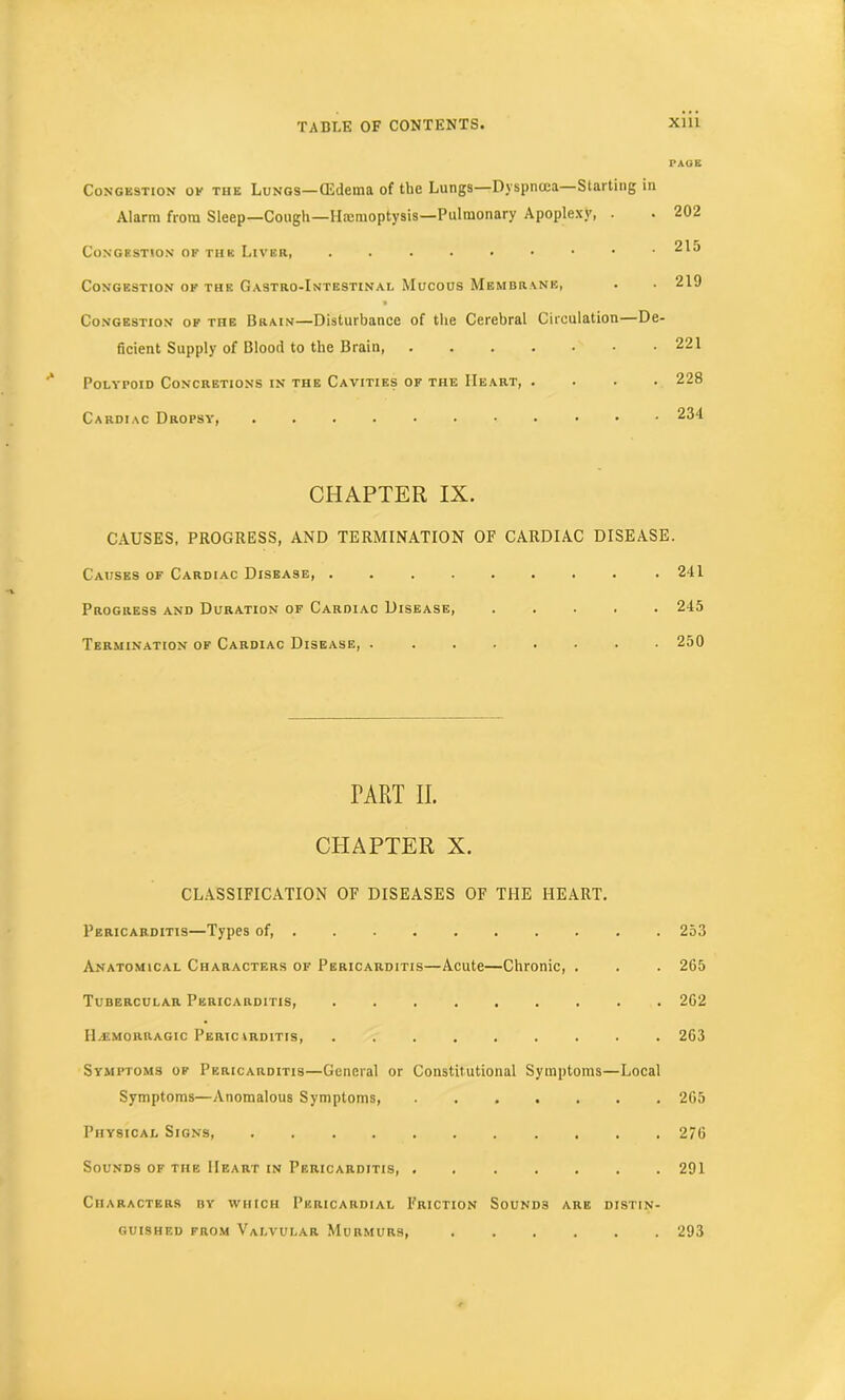 PAGE Congestion ok the Lungs—(Edetna of the Lungs—Dyspnoea—Starting in Alarm from Sleep—Cough—Haemoptysis—Pulmonary Apoplexy, . • 202 Congestion of the Liver, 215 Congestion of the Gastro-Intestinal Mucous Membrane, . • 219 Congestion of the Brain—Disturbance of the Cerebral Circulation—De- ficient Supply of Blood to the Brain, 221 Polypoid Concretions in the Cavities of the Heart, .... 228 Cardiac Dropsy, ........... 234 CHAPTER IX. CAUSES, PROGRESS, AND TERMINATION OF CARDIAC DISEASE. Causes of Cardiac Disease, . .241 Progress and Duration of Cardiac Disease, 245 Termination of Cardiac Disease, . ....... 250 TART II. CHAPTER X. CLASSIFICATION OF DISEASES OF THE HEART. Pericarditis—Types of, 253 Anatomical Characters of Pericarditis—Acute—Chronic, . . . 265 Tubercular Pericarditis, ......... 262 Hajmouragic Pericarditis, ......... 263 Symptoms of Pericarditis—General or Constitutional Symptoms—Local Symptoms—Anomalous Symptoms, . 265 Physical Signs, 276 Sounds of the Heart in Pericarditis, 291 Characters by which Pericardial Friction Sounds are distin- guished from Valvular Murmurs, 293