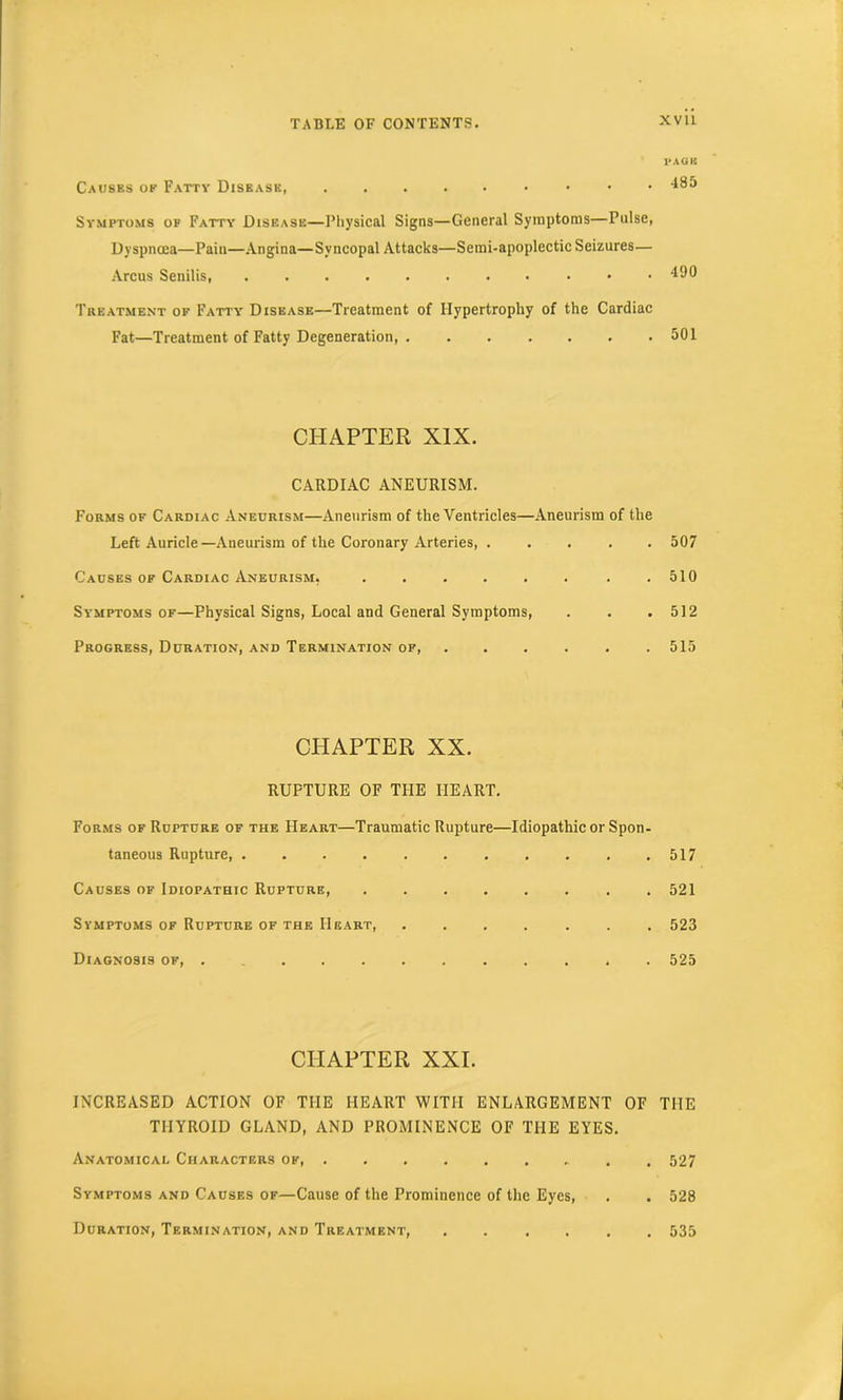 PAGE Causes of Fatty Disease, 485 Symptoms of Fatty Disease—Physical Signs—General Symptoms—Pulse, Dyspnoea—Pain—Angina—Syncopal Attacks—Semi-apoplectic Seizures— Arcus Senilis 490 Treatment of Fatty Disease—Treatment of Hypertrophy of the Cardiac Fat—Treatment of Fatty Degeneration, . . . . . . .501 CHAPTER XIX. CARDIAC ANEURISM. Forms of Cardiac Aneurism—Aneurism of the Ventricles—Aneurism of the Left Auricle—Aneurism of the Coronary Arteries, ..... 507 Causes of Cardiac Aneurism, . . . . . . . .510 Sy'mptoms of—Physical Signs, Local and General Symptoms, . . .512 Progress, Duration, and Termination of, ...... 515 CHAPTER XX. RUPTURE OF THE HEART. Forms of Rupture of the Heart—Traumatic Rupture—Idiopathic or Spon- taneous Rupture 517 Causes of Idiopathic Rupture 521 Symptoms of Rupture of the Heart, ....... 523 Diagnosis of, 525 CHAPTER XXI. INCREASED ACTION OF THE HEART WITH ENLARGEMENT OF THE THYROID GLAND, AND PROMINENCE OF THE EYES. Anatomical Characters of 527 Symptoms and Causes of—Cause of the Prominence of the Eyes, . . 528 Duration, Termination, and Treatment, ...... 535