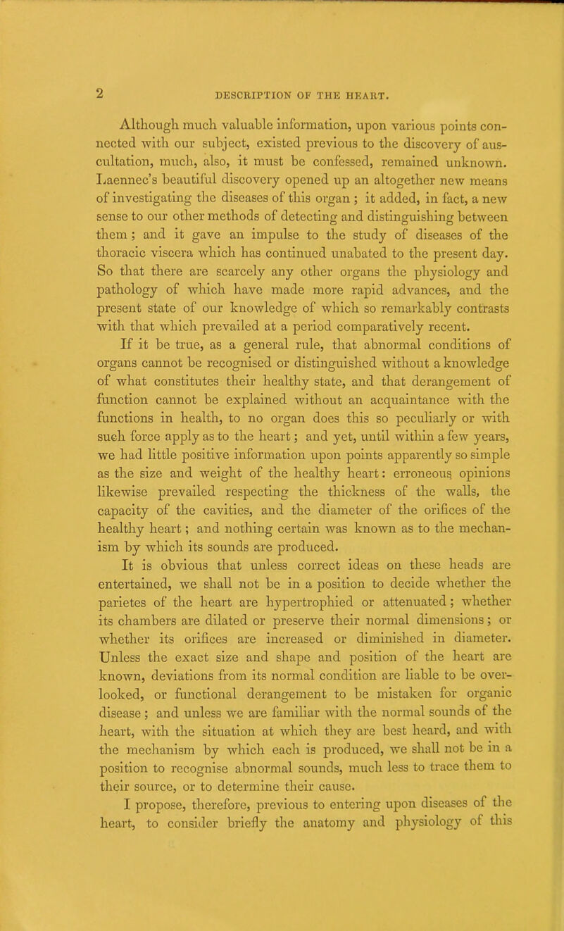 Although much valuable Information, upon various points con- nected with our subject, existed previous to the discovery of aus- cultation, much, also, it must be confessed, remained unknown. Laennec’s beautiful discovery opened up an altogether new means of investigating the diseases of this organ ; it added, in fact, a new sense to our other methods of detecting and distinguishing between them ; and it gave an impulse to the study of diseases of the thoracic viscera which has continued unabated to the present day. So that there are scarcely any other organs the physiology and pathology of which have made more rapid advances, and the present state of our knowledge of which so remarkably contrasts with that which prevailed at a period comparatively recent. If it be true, as a general rule, that abnormal conditions of organs cannot be recognised or distinguished without a knowledge of what constitutes their healthy state, and that derangement of function cannot be explained without an acquaintance with the functions in health, to no organ does this so peculiarly or with such force apply as to the heart; and yet, until within a few years, we had little positive information upon points apparently so simple as the size and weight of the healthy heart: erroneous opinions likewise prevailed respecting the thickness of the walls, the capacity of the cavities, and the diameter of the orifices of the healthy heart; and nothing certain was known as to the mechan- ism by which its sounds are produced. It is obvious that unless correct ideas on these heads are entertained, we shall not be in a position to decide whether the parietes of the heart are hypertrophied or attenuated; whether its chambers are dilated or preserve their normal dimensions; or whether its orifices are increased or diminished in diameter. Unless the exact size and shape and position of the heart are known, deviations from its normal condition are liable to be over- looked, or functional derangement to be mistaken for organic disease; and unless we are familiar with the normal sounds of the heart, with the situation at which they are best heard, and with the mechanism by which each is produced, we shall not be in a position to recognise abnormal sounds, much less to trace them to their source, or to determine their cause. I propose, therefore, previous to entering upon diseases of the heart, to consider briefly the anatomy and physiology of this