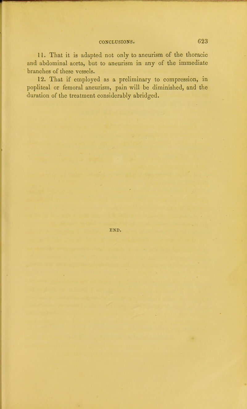 11. That it is adapted not only to aneurism of the thoracic and abdominal aorta, but to aneurism in any of the immediate branches of these vessels. 12. That if employed as a preliminary to compression, in popliteal or femoral aneurism, pain will be diminished, and the duration of the treatment considerably abridged. END.