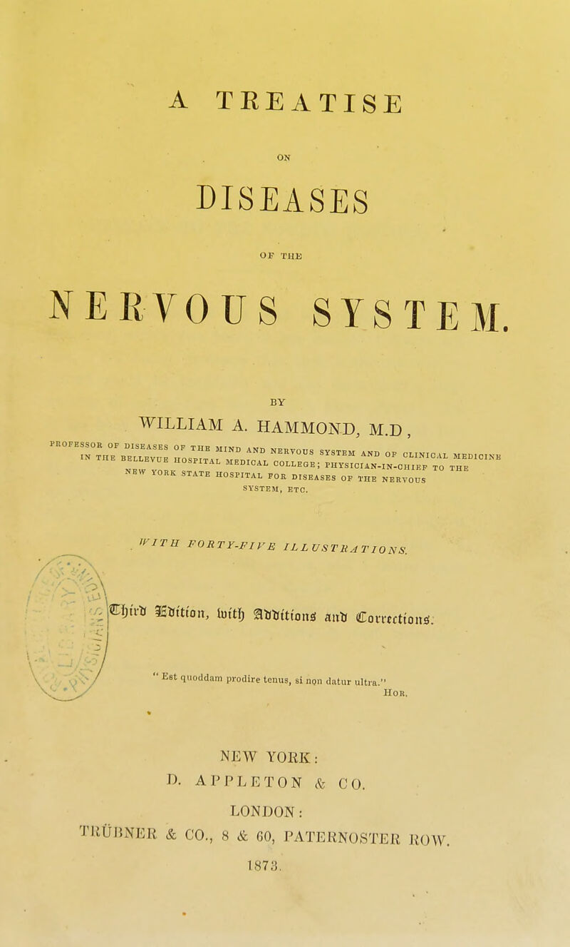 A TREATISE ON DISEASES OF THE NERVOUS SYSTEM. BY WILLIAM A. HAMMOND M D V0RK STATE HOSPITAL FOIt DISEASES OF THE NERVOUS SYSTEM, ETC. WITH FORTY-FIVE ILLUSTRATIONS. C&trtt WaiUon, luttf) ®**ttton<* an* Comtttoiw:  Est quoddam prodire tonus, si npn datur ultrt Hon. NEW YORK: D. A PPL ETON & CO. LONDON: TR0BNER & CO., 8 & GO, PATERNOSTER ROW. 1873.