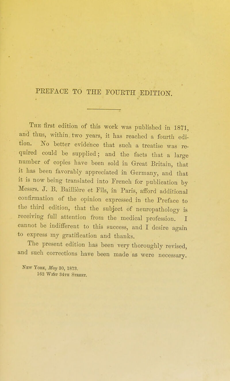 The first edition of this work was published in 1871, and thus, within, two years, it has reached a fourth edi- tion. No better evidence that such a treatise was re- quired could be supplied; and the facts that a large number of copies have been sold in Great Britain, that it has been favorably appreciated in Germany, and that it is now being translated into French for publication by Messrs. J. B. Bailliere et Fils, in Paris, afford additional confirmation of the opinion expressed in the Preface to the third edition, that the subject of neuropathology is receiving full attention from the medical profession. I cannot be indifferent to this success, and I desire again to express my gratification and thanks. The present edition has been very thoroughly revised, and such corrections have been made as were necessary. New York, May 30, 18T3. 162 Wi&t 34th Street.