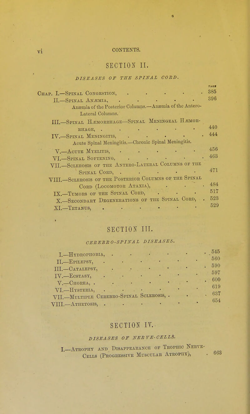 vj CONTENTS. SECTION II. DISEASES OF TEE SPINAL CORD. I.—Hydrophobia, II.—Epilepsy, . III. —Catalepsy, IV. —Ecstasy, V.—Chorea, . VI.—Hysteria, . VII—Multiple Cerebro-Spinal Sclerosis, VIII.—Athetosis, . 385 396 440 Chap. I.—Spinal Congestion, . II. —Spinal Anaemia, ..... Ansemia of the Posterior Columns.—AnEemia of the Antero- lateral Columns.' III. —Spinal Hemorrhage—Spinal Meningeal Hemor- rhage, IV. —Spinal Meningitis, ..... 444 Acute Spinal Meningitis.—Chronic Spinal Meningitis. V.—Acute Myelitis, VI.—Spinal Softening, . . • • . 463 yil. Sclerosis of the Anteeo-Lateeal Columns of the ' Spinal Cord, . 471 YHI. Sclerosis of the Posterior Columns of the Spinal Cord (Locomotor Ataxia), . . • 484 IX.—Tumors of the Spinal Cord, . . 517 X. Secondary Degenerations of the Spinal Cord, XI.—Tetanus, SECTION III. CEREBRO-SPINAL DISEASES. 523 529 545 560 590 597 600 619 637 654 SECTION IV. DISEASES OF NERVE-CELLS. I.—Atrophy and Disappearance of Trophic Nerye- Cells (Progressive Muscular Atrophy),