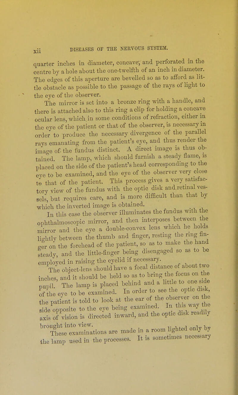 quarter inches in diameter, concave, and perforated in the centre by a hole about the one-twelfth of an inch in diameter. The edges of this aperture are bevelled so as to afford as lit- tle obstacle as possible to the passage of the rays of light to the eye of the observer. The mirror is set into a bronze ring with a handle, and there is attached also to this ring a clip for holding a concave ocular lens, which.in some conditions of refraction, either in the eye of the patient or that of the observer, is necessary in order to produce the necessary divergence of the parallel rays emanating from the patient's eye, and thus render the imao-e of. the fundus distinct. A direct image is thus ob- tained The lamp, which should furnish a steady flame, is placed on the side of the patient's head corresponding to the eye to be examined, and the eye of the observer very dose to that of the patient. This process gives a very satisfac- tory view of the fundus with the optic disk and.retmal ves- sels, but requires care, and is more difficult than that by which the inverted image is obtained. _ In this case the observer illuminates the fundus with the ophthalmoscopic mirror, and then interposes between the mirror and the eye a double-convex lens which he holds lio-htly between the thumb and finger, resting the ring im- £er on the forehead of the patient, so as to make the hand steady, and the little-finger being disengaged so as to be employed in raising the eyelid if necessary. The obiect-lens should have a focal distance of about two inches, and it should be held so as to bring the focus on the pupil. The lamp is placed behind and a little to one side o he eye to be examined. In order to see the optic disk the patient is told to look at the ear of the observer on h side opposite to the eye being examined. In tins way the axis of vision is directed inward, and the optic disk readily ^Ttetamin^tions are made in a room lighted only by the lamp used in the processes. It is sometimes necessary