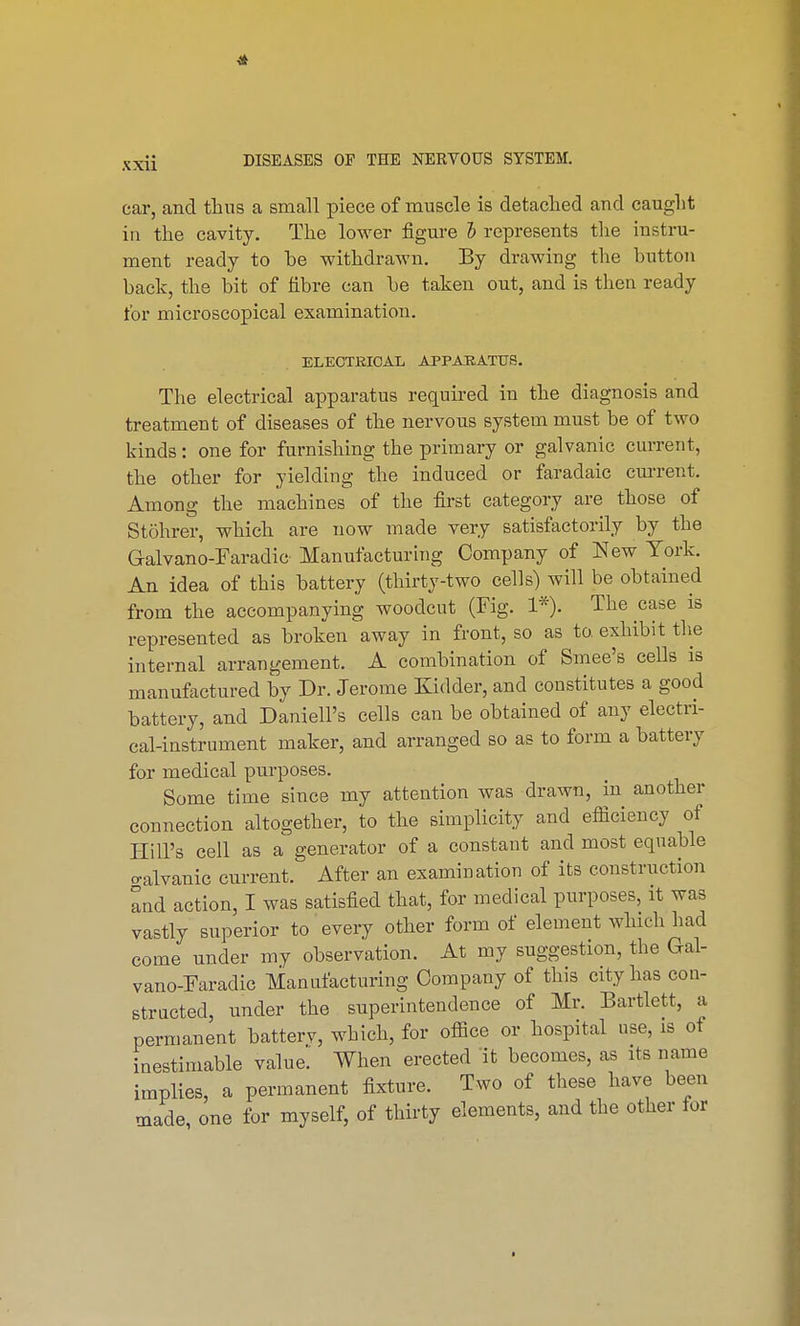 car, and thus a small piece of muscle is detached aud caught in the cavity. The lower figure I represents the instru- ment ready to be withdrawn. By drawing the button back, the bit of fibre can be taken out, and is then ready for microscopical examination. ELECTRICAL APPARATUS. The electrical apparatus required in the diagnosis and treatment of diseases of the nervous system must be of two kinds: one for furnishing the primary or galvanic current, the other for yielding the induced or faradaic current. Among the machines of the first category are those of Stohrer, which are now made very satisfactorily by the G-alvano-Faradic Manufacturing Company of New York. An idea of this battery (thirty-two cells) will be obtained from the accompanying woodcut (Fig. 1*). The case is represented as broken away in front, so as to. exhibit the internal arrangement. A combination of Smee's cells is manufactured by Dr. Jerome Kidder, and constitutes a good battery, and Daniell's cells can be obtained of any electri- cal-instrument maker, and arranged so as to form a battery for medical purposes. Some time since my attention was drawn, in another connection altogether, to the simplicity and efficiency of Hill's cell as a generator of a constant and most equable o-alvanic current. After an examination of its construction and action, I was satisfied that, for medical purposes, it was vastly superior to every other form of element which had come under my observation. At my suggestion, the Gal- vano-Faradic Manufacturing Company of this city has con- structed, under the superintendence of Mr. Bartlett, a permanent batterv, which, for office or hospital use, is of inestimable value. When erected it becomes, as its name implies, a permanent fixture. Two of these have been made, one for myself, of thirty elements, and the other for