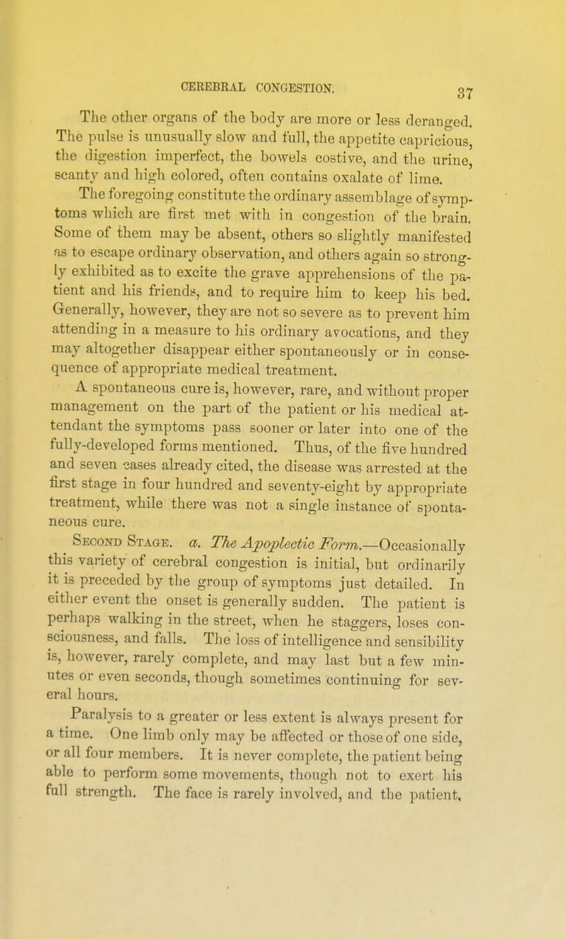 The other organs of the body are more or less deranged. The pulse is unusually slow and full, the appetite capricious, the digestion imperfect, the bowels costive, and the urine, scanty and high colored, often contains oxalate of lime. The foregoing constitute the ordinary assemblage of symp- toms which are first met with in congestion of the brain. Some of them may be absent, others so slightly manifested as to escape ordinary observation, and others again so strong- ly exhibited as to excite the grave apprehensions of the pa- tient and his friends, and to require him to keep his bed. Generally, however, they are not so severe as to prevent him attending in a measure to his ordinary avocations, and they may altogether disappear either spontaneously or in conse- quence of appropriate medical treatment. A spontaneous cure is, however, rare, and without proper management on the part of the patient or his medical at- tendant the symptoms pass sooner or later into one of the fully-developed forms mentioned. Thus, of the five hundred and seven cases already cited, the disease was arrested at the first stage in four hundred and seventy-eight by appropriate treatment, while there was not a single instance of sponta- neous cure. Second Stage, a. The Apoplectic Form— Occasionally this variety of cerebral congestion is initial, but ordinarily it is preceded by the group of symptoms just detailed. In either event the onset is generally sudden. The patient is perhaps walking in the street, when he staggers, loses con- sciousness, and falls. The loss of intelligence and sensibility is, however, rarely complete, and may last but a few min- utes or even seconds, though sometimes continuing for sev- eral hours. Paralysis to a greater or less extent is always present for a time. One limb only may be affected or those of one side, or all four members. It is never complete, the patient being able to perform some movements, though not to exert his full strength. The face is rarely involved, and the patient,