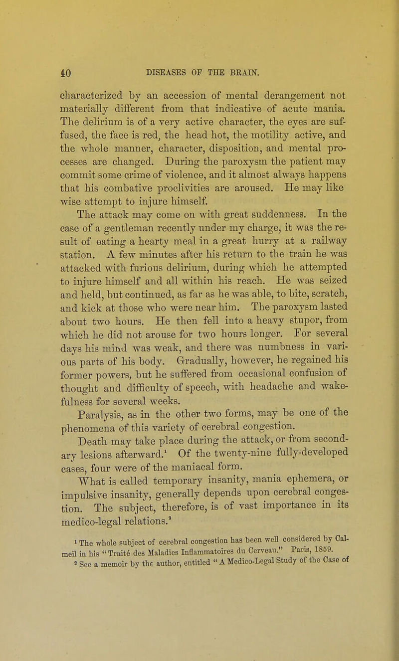 characterized by an accession of mental derangement not materially different from that indicative of acute mania. The delirium is of a very active character, the eyes are suf- fused, the face is red, the head hot, the motility active, and the whole manner, character, disposition, and mental pro- cesses are changed. During the paroxysm, the patient may commit some crime of violence, and it almost always happens that his combative proclivities are aroused. He may like wise attempt to injure himself. The attack may come on with great suddenness. In the case of a gentleman recently under my charge, it was the re- sult of eating a hearty meal in a great hurry at a railway station. A few minutes after his return to the train he was attacked with furious delirium, during which he attempted to injure himself and all within his reach. He was seized and held, but continued, as far as he was able, to bite, scratch, and kick at those who were near him. The paroxysm lasted about two hours. He then fell into a heavy stupor, from which he did not arouse for two hours longer. For several days his mind was weak, and there was numbness in vari- ous parts of his body. Gradually, however, he regained his former powers, but he suffered from occasional confusion of thought and difficulty of speech, with headache and wake- fulness for several weeks. Paralysis, as in the other two forms, may be one of the phenomena of this variety of cerebral congestion. Death may take place during the attack, or from second- ary lesions afterward.1 Of the twenty-nine fully-developed cases, four were of the maniacal form. What is called temporary insanity, mania ephemera, or impulsive insanity, generally depends upon cerebral conges- tion. The subject, therefore, is of vast importance in its medico-legal relations. » The whole subject of cerebral congestion has been well considered by Cal- meil in his  Traite des Maladies Inflammatoires du Cerveau. Paris, 1859. » See a memoir by the author, entitled  A Medico-Legal Study of the Case of