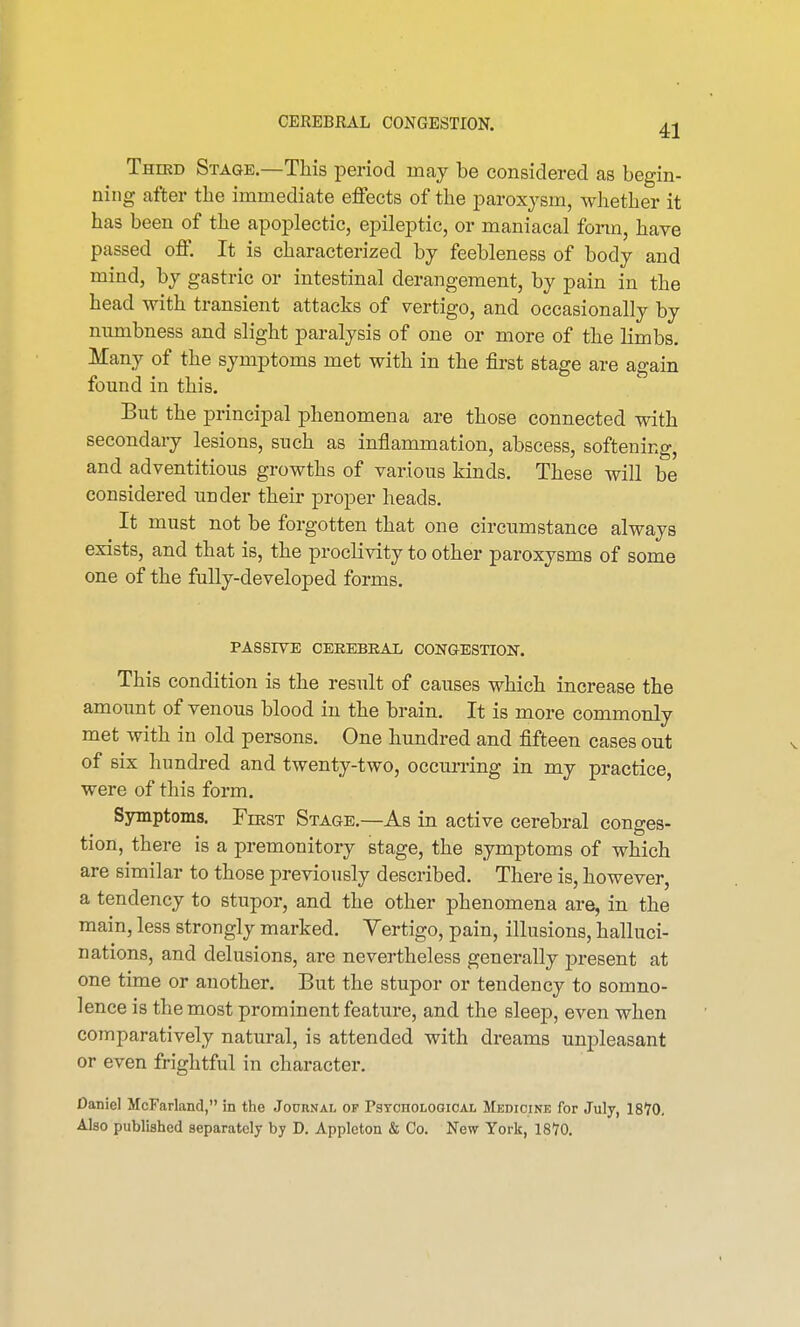 Third Stage—This period may be considered as begin- ning after the immediate effects of the paroxysm, whether it has been of the apoplectic, epileptic, or maniacal form, have passed off. It is characterized by feebleness of body and mind, by gastric or intestinal derangement, by pain in the head with transient attacks of vertigo, and occasionally by numbness and slight paralysis of one or more of the limbs. Many of the symptoms met with in the first stage are again found in this. But the principal phenomena are those connected with secondary lesions, such as inflammation, abscess, softening, and adventitious growths of various kinds. These will be considered under their proper heads. It must not be forgotten that one circumstance always exists, and that is, the proclivity to other paroxysms of some one of the fully-developed forms. PASSIVE CEREBRAL CONGESTION. This condition is the result of causes which increase the amount of venous blood in the brain. It is more commonly met with in old persons. One hundred and fifteen cases out of six hundred and twenty-two, occurring in my practice, were of this form. Symptoms. First Stage.—As in active cerebral conges- tion, there is a premonitory stage, the symptoms of which are similar to those previously described. There is, however, a tendency to stupor, and the other phenomena are, in the main, less strongly marked. Vertigo, pain, illusions, halluci- nations, and delusions, are nevertheless generally present at one time or another. But the stupor or tendency to somno- lence is the most prominent feature, and the sleep, even when comparatively natural, is attended with dreams unpleasant or even frightful in character. Daniel McFarland, in the Journal of Psychological Medicine for July, 1870. Also published separately by D. Appleton & Co. New York, 1870.