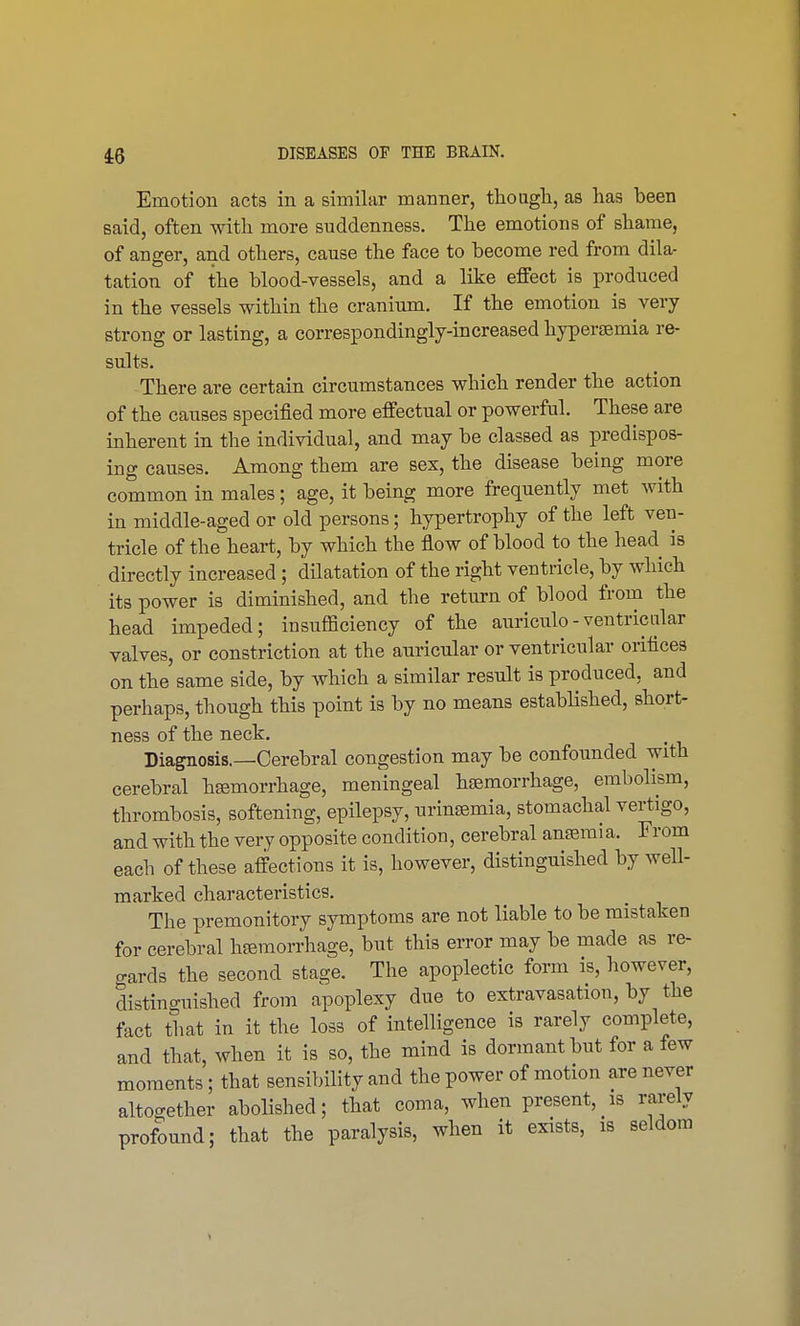 Emotion acts in a similar manner, though, as has been said, often with more suddenness. The emotions of shame, of anger, and others, cause the face to become red from dila- tation of the blood-vessels, and a like effect is produced in the vessels within the cranium. If the emotion is very strong or lasting, a correspondingly-increased hyperemia re- sults. There are certain circumstances which render the action of the causes specified more effectual or powerful. These are inherent in the individual, and may be classed as predispos- ing causes. Among them are sex, the disease being more common in males; age, it being more frequently met with in middle-aged or old persons; hypertrophy of the left ven- tricle of the heart, by which the flow of blood to the head is directly increased ; dilatation of the right ventricle, by which its power is diminished, and the return of blood from the head impeded; insufficiency of the auriculo-ventricular valves, or constriction at the auricular or ventricular orifices on the same side, by which a similar result is produced, and perhaps, though this point is by no means established, short- ness of the neck. Diagnosis.—Cerebral congestion may be confounded with cerebral hemorrhage, meningeal haemorrhage, embolism, thrombosis, softening, epilepsy, urinemia, stomachal vertigo, and with the very opposite condition, cerebral anemia. From each of these affections it is, however, distinguished by well- marked characteristics. The premonitory symptoms are not liable to be mistaken for cerebral hemorrhage, but this error may be made as re- gards the second stage. The apoplectic form is, however, distinguished from apoplexy due to extravasation, by the fact that in it the loss of intelligence is rarely complete, and that, when it is so, the mind is dormant but for a few moments; that sensibility and the power of motion are never altogether abolished; that coma, when present, is rarely profound; that the paralysis, when it exists, is seldom