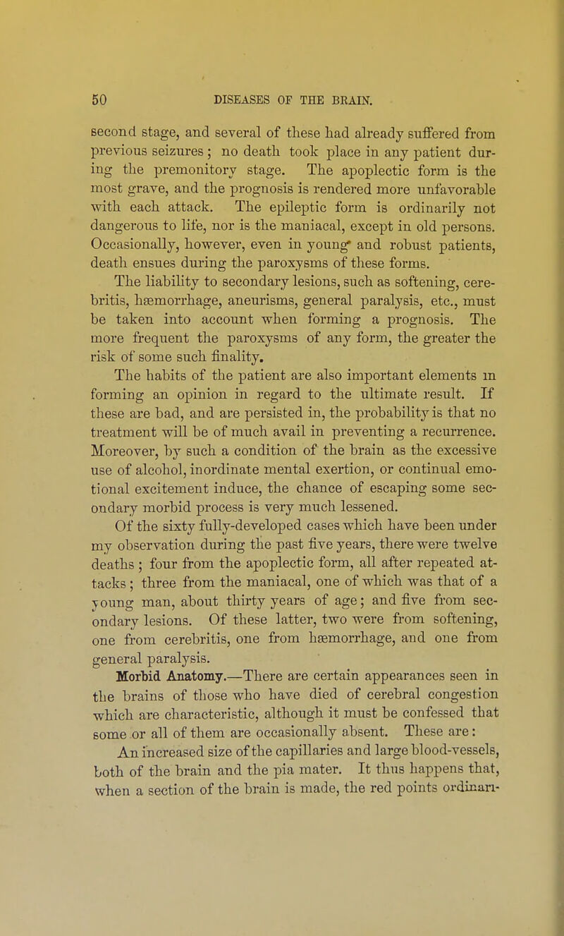 second stage, and several of these had already suffered from previous seizures ; no death took place in any patient dur- ing the premonitory stage. The apoplectic form is the most grave, and the prognosis is rendered more unfavorable with each attack. The epileptic form is ordinarily not dangerous to life, nor is the maniacal, except in old persons. Occasionally, however, even in young* and robust patients, death ensues during the paroxysms of these forms. The liability to secondary lesions, such as softening, cere- britis, haemorrhage, aneurisms, general paralysis, etc., must be taken into account when forming a prognosis. The more frequent the paroxysms of any form, the greater the risk of some such finality. The habits of tbe patient are also important elements in forming an opinion in regard to the ultimate result. If these are bad, and are persisted in, the probability is that no treatment will be of much avail in preventing a recurrence. Moreover, by such a condition of the brain as the excessive use of alcohol, inordinate mental exertion, or continual emo- tional excitement induce, the chance of escaping some sec- ondary morbid process is very much lessened. Of the sixty fully-developed cases which have been under my observation during the past five years, there were twelve deaths ; four from the apoplectic form, all after repeated at- tacks ; three from the maniacal, one of which was that of a young man, about thirty years of age; and five from sec- ondary lesions. Of these latter, two were from softening, one from cerebritis, one from haemorrhage, and one from general paralysis. Morbid Anatomy.—There are certain appearances seen in the brains of those who have died of cerebral congestion which are characteristic, although it must be confessed that some or all of them are occasionally absent. These are: An increased size of the capillaries and large blood-vessels, both of the brain and the pia mater. It thus happens that, when a section of the brain is made, the red points ordinan-