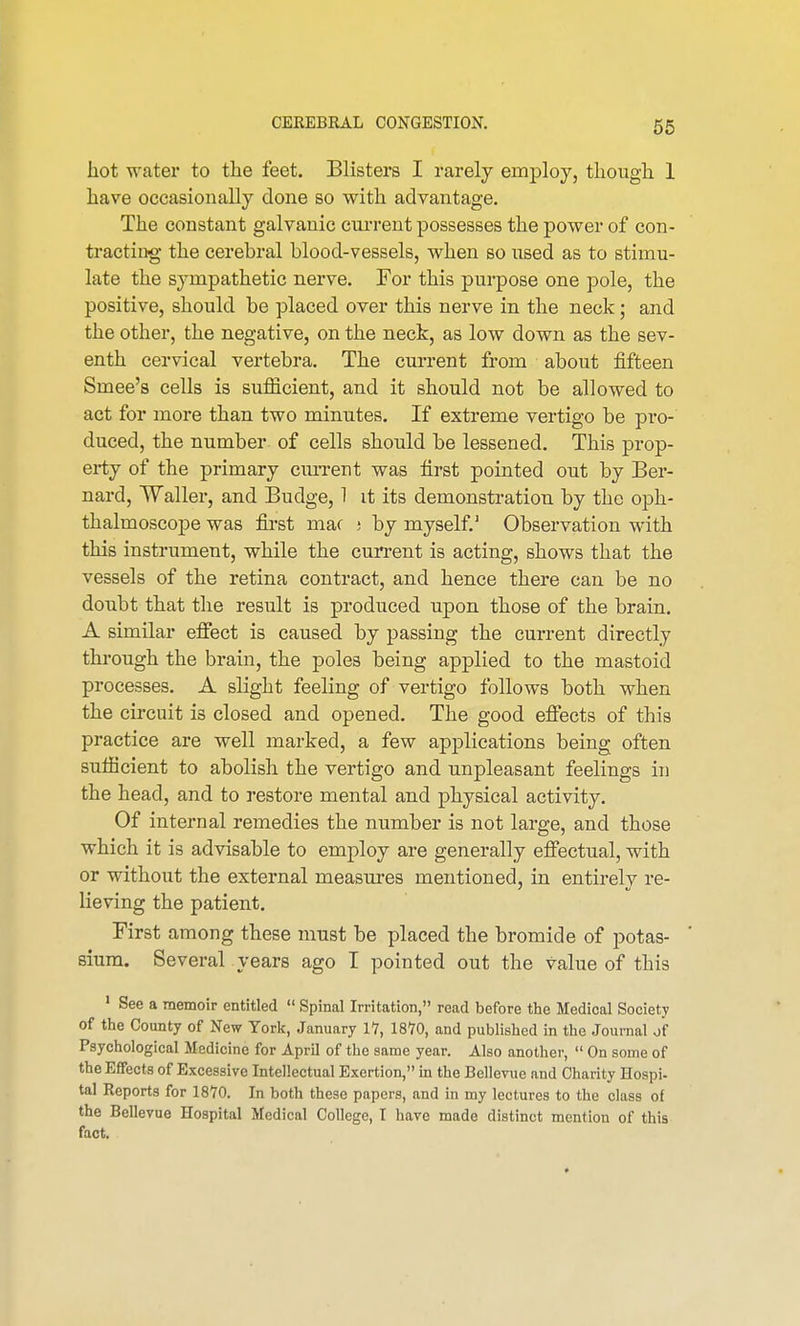 hot water to the feet. Blisters I rarely employ, though 1 have occasionally clone so with advantage. The constant galvanic current possesses the power of con- tracting the cerebral blood-vessels, when so used as to stimu- late the sympathetic nerve. For this purpose one pole, the positive, should be placed over this nerve in the neck; and the other, the negative, on the neck, as low down as the sev- enth cervical vertebra. The current from about fifteen Smee's cells is sufficient, and it should not be allowed to act for more than two minutes. If extreme vertigo be pro- duced, the number of cells should be lessened. This prop- erty of the primary cm-rent was first pointed out by Ber- nard, Waller, and Budge, 1 it its demonstration by the oph- thalmoscope was first mac j by myself.' Observation with this instrument, while the current is acting, shows that the vessels of the retina contract, and hence there can be no doubt that the result is produced upon those of the brain. A similar effect is caused by passing the current directly through the brain, the poles being applied to the mastoid processes. A slight feeling of vertigo follows both when the circuit is closed and opened. The good effects of this practice are well marked, a few applications being often sufficient to abolish the vertigo and unpleasant feelings in the head, and to restore mental and physical activity. Of internal remedies the number is not large, and those which it is advisable to employ are generally effectual, with or without the external measures mentioned, in entirely re- lieving the patient. First among these must be placed the bromide of potas- sium. Several years ago I pointed out the value of this 1 See a memoir entitled  Spinal Irritation, read before the Medical Society of the County of New York, January 17, 1870, and published in the Journal of Psychological Medicine for April of the same year. Also another,  On some of the Effects of Excessive Intellectual Exertion, in the Bellevue and Charity Hospi- tal Reports for 1870. In both these papers, and in my lectures to the class of the Bellevue Hospital Medical College, I have made distinct mention of this fact.