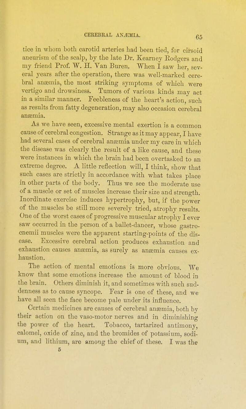 tice in whom both carotid arteries had been tied, for cirsoid aneurism of the scalp, by the late Dr. Kearney Kodgers and my friend Prof. W. H. Yan Buren. When I saw her, sev- eral years after the operation, there was well-marked cere- bral anaemia, the most striking symptoms of which were vertigo and drowsiness. Tumors of various kinds may act in a similar manner. Feebleness of the heart's action, such as results fi-om fatty degeneration, may also occasion cerebral anaemia. As we have seen, excessive mental exertion is a common cause of cerebral congestion. Strange as it may appear, I have had several cases of cerebral anaemia under my care in which the disease was clearly the result of a like cause, and these were instances in which the brain had been overtasked to an extreme degree. A little reflection will, I think, show that such cases are strictly in accordance with what takes place in other parts of the body. Thus we see the moderate use of a muscle or set of muscles increase their size and strength. Inordinate exercise induces hypertrophy, but, if the power of the muscles be still more severely tried, atrophy results. One of the worst cases of progressive muscular atrophy I ever saw occurred in the person of a ballet-dancer, whose gastro- cnemii muscles were the apparent starting-points of the dis- ease. Excessive cerebral action produces exhaustion and exhaustion causes anaemia, as surely as anaemia causes ex- haustion. The action of mental emotions is more obvious. We know that some emotions increase the amount of blood in the brain. Others diminish it, and sometimes with such sud- denness as to cause syncope. Fear is one of these, and we have all seen the face become pale under its influence. Certain medicines are causes of cerebral anaemia, both by their action on the vaso-motor nerves and in diminishing the power of the heart. Tobacco, tartarized antimony, calomel, oxide of zinc, and the bromides of potassium, sodi- um, and lithium, are among the chief of these. I was the 5