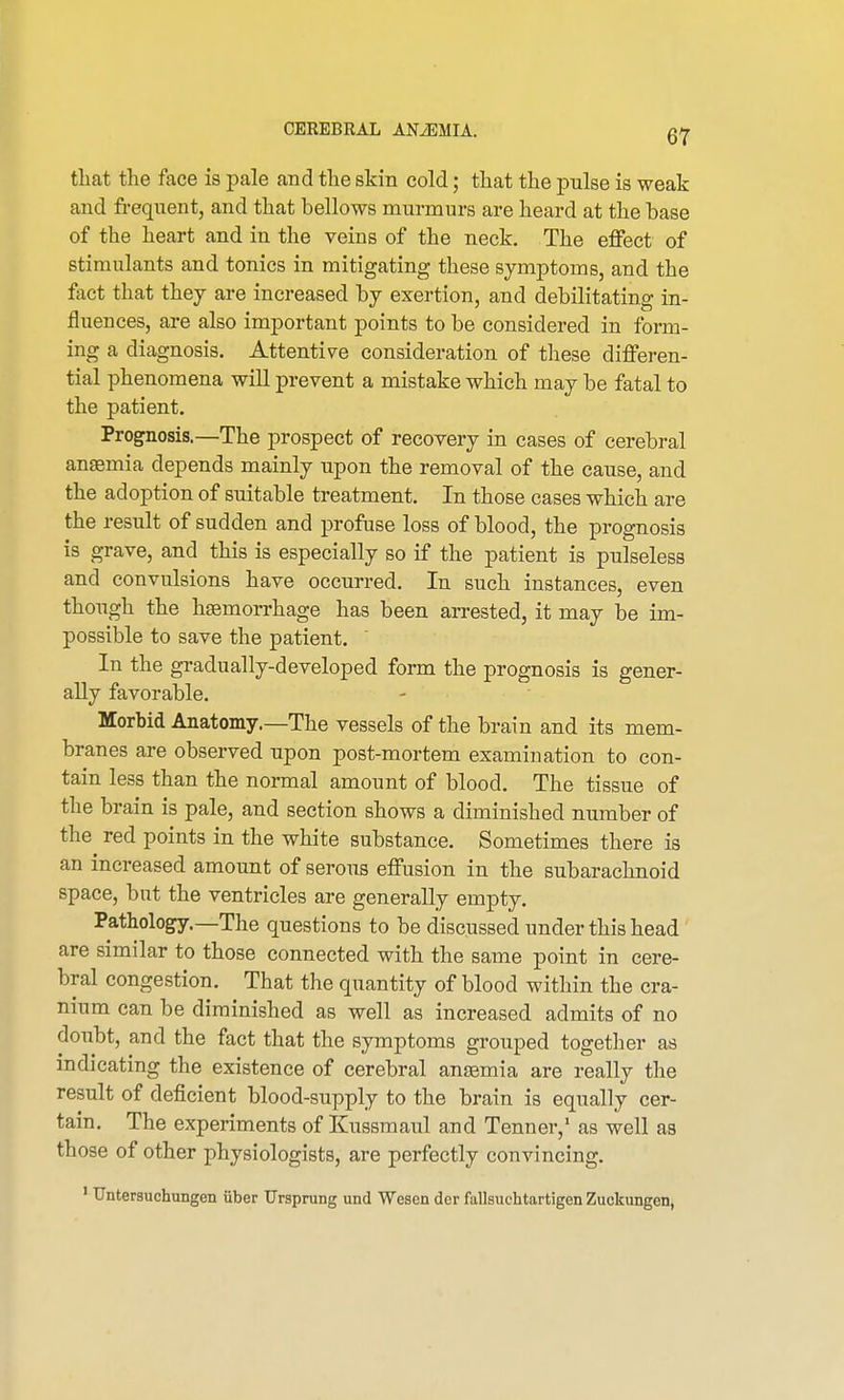 that the face is pale and the skin cold; that the pulse is weak and frequent, and that bellows murmurs are heard at the base of the heart and in the veins of the neck. The effect of stimulants and tonics in mitigating these symptoms, and the fact that they are increased by exertion, and debilitating in- fluences, are also important points to be considered in form- ing a diagnosis. Attentive consideration of these differen- tial phenomena will prevent a mistake which may be fatal to the patient. Prognosis.—The prospect of recovery in cases of cerebral anaemia depends mainly upon the removal of the cause, and the adoption of suitable treatment. In those cases which are the result of sudden and profuse loss of blood, the prognosis is grave, and this is especially so if the patient is pulseless and convulsions have occurred. In such instances, even though the haemorrhage has been arrested, it may be im- possible to save the patient. In the gradually-developed form the prognosis is gener- ally favorable. Morbid Anatomy.—The vessels of the brain and its mem- branes are observed upon post-mortem examination to con- tain less than the normal amount of blood. The tissue of the brain is pale, and section shows a diminished number of the red points in the white substance. Sometimes there is an increased amount of serous effusion in the subarachnoid space, but the ventricles are generally empty. Pathology.—The questions to be discussed under this head are similar to those connected with the same point in cere- bral congestion. That the quantity of blood within the cra- nium can be diminished as well as increased admits of no doubt, and the fact that the symptoms grouped together as indicating the existence of cerebral anaemia are really the result of deficient blood-supply to the brain is equally cer- tain. The experiments of Kussmaul and Tenner,1 as well as those of other physiologists, are perfectly convincing. 1 TJntersuchungen iiber Ursprung und Wesen dcr fallsuchtartigen Zuckungen,