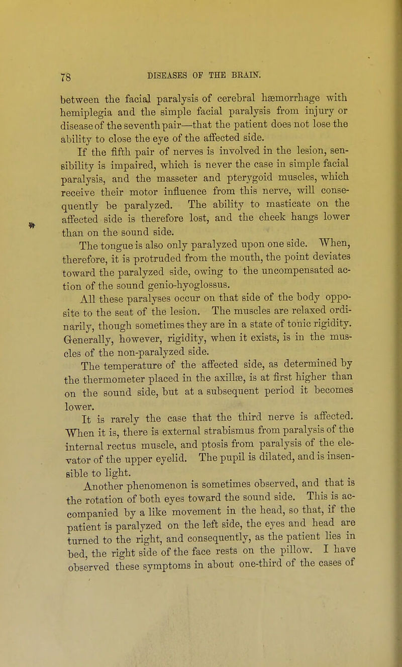 between the facial paralysis of cerebral haemorrhage with hemiplegia and the simple facial paralysis from injury or disease of the seventh pair—that the patient does not lose the ability to close the eye of the affected side. If the fifth pair of nerves is involved in the lesion, sen- sibility is impaired, which is never the case in simple facial paralysis, and the masseter and pterygoid muscles, which receive their motor influence from this nerve, will conse- quently be paralyzed. The ability to masticate on the affected side is therefore lost, and the cheek hangs lower than on the sound side. The tongue is also only paralyzed upon one side. When, therefore, it is protruded from the mouth, the point deviates toward the paralyzed side, owing to the uncompensated ac- tion of the sound genio-hyoglossus. All these paralyses occur on that side of the body oppo- site to the seat of the lesion. The muscles are relaxed ordi- narily, though sometimes they are in a state of tonic rigidity. Generally, however, rigidity, when it exists, is in the mus- cles of the non-paralyzed side. The temperature of the affected side, as determined by the thermometer placed in the axillae, is at first higher than on the sound side, but at a subsequent period it becomes lower. It is rarely the case that the third nerve is affected. When it is, there is external strabismus from paralysis of the internal rectus muscle, and ptosis from paralysis of the ele- vator of the upper eyelid. The pupil is dilated, and is insen- sible to light. Another phenomenon is sometimes observed, and that is the rotation of both eyes toward the sound side. This is ac- companied by a like movement in the head, so that, if the patient is paralyzed on the left side, the eyes and head are turned to the right, and consequently, as the patient lies in bed, the right side of the face rests on the pillow. I have observed these symptoms in about one-third of the cases of