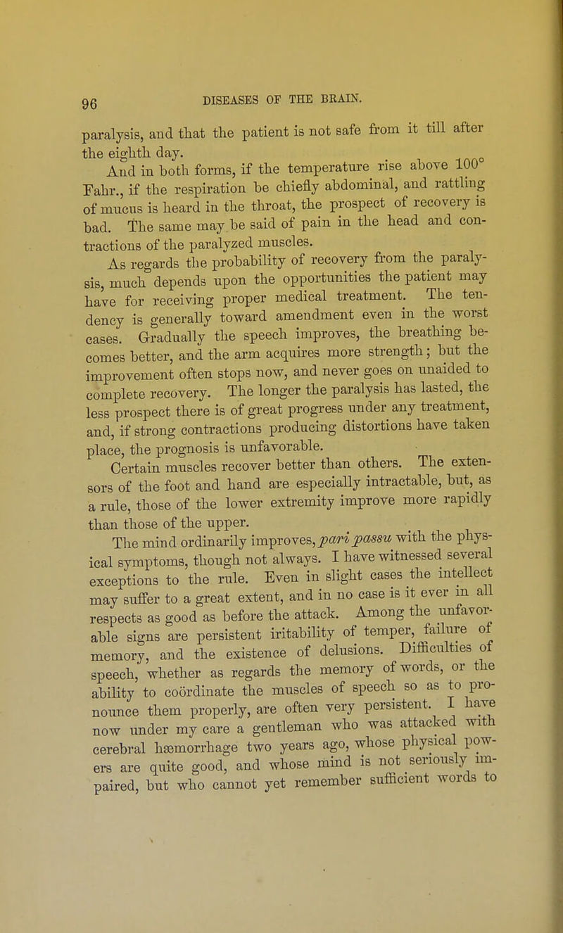 paralysis, and that the patient is not safe from it till after the eighth day. , And in both forms, if the temperature rise above 100 Fahr., if the respiration be chiefly abdominal, and rattling of mucus is heard in the throat, the prospect of recovery is bad. the same may be said of pain in the head and con- tractions of the paralyzed muscles. As regards the probability of recovery from the paraly- sis, much depends upon the opportunities the patient may have for receiving proper medical treatment. The ten- dency is generally toward amendment even in the worst cases. Gradually the speech improves, the breathing be- comes better, and the arm acquires more strength; but the improvement often stops now, and never goes on unaided to complete recovery. The longer the paralysis has lasted, the less prospect there is of great progress under any treatment, and, if strong contractions producing distortions have taken place, the prognosis is unfavorable. Certain muscles recover better than others. The exten- sors of the foot and hand are especially intractable, but, as a rule, those of the lower extremity improve more rapidly than those of the upper. The mind ordinarily improves, pari passu with the phys- ical symptoms, though not always. I have witnessed several exceptions to the rule. Even in slight cases the intellect may suffer to a great extent, and in no case is it ever m all respects as good as before the attack. Among the unfavor- able signs are persistent iritability of temper, failure of memory, and the existence of delusions. Difficulties of speech, whether as regards the memory of words, or the ability to coordinate the muscles of speech so as to pro- nounce them properly, are often very persistent I have now under my care a gentleman who was attacked with cerebral hemorrhage two years ago, whose physical pow- ers are quite good, and whose mind is not seriously im- paired, but who cannot yet remember sufficient words to