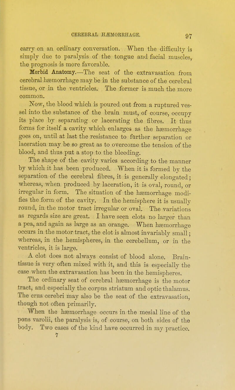 carry on an ordinary conversation. When the difficulty ia simply due to paralysis of the tongue and facial muscles, the prognosis is more favorable. Morbid Anatomy.—The seat of the extravasation from cerebral haemorrhage may be in the substance of the cerebral tissue, or in the ventricles. The former is much the more common. Now, the blood which is poured out from a ruptured ves- sel into the substance of the brain must, of course, occupy its place by separating or lacerating the fibres. It thus forms for itself a cavity which enlarges as the haemorrhage goes on, until at last the resistance to further separation or laceration may be so great as to overcome the tension of the blood, and thus put a stop to the bleeding. The shape of the cavity varies according to the manner by which it has been produced. When it is formed by the separation of the cerebral fibres, it is generally elongated; whereas, when produced by laceration, it is oval, round, or irregular in form. The situation of the haemorrhage modi- fies the form of the cavity. In the hemisphere it is usually round, in the motor tract irregular or oval. The variations as regards size are great. I have seen clots no larger than a pea, and again as large as an orange. When haemorrhage occurs in the motor tract, the clot is almost invariably small; whereas, in the hemispheres, in the cerebellum, or in the ventricles, it is large. A clot does not always consist of blood alone. Brain- tissue is very often mixed with it, and this is especially the case when the extravasation has been in the hemispheres. The ordinary seat of cerebral haemorrhage is the motor tract, and especially the corpus striatum and optic thalamus. The crus cerebri may also be the seat of the extravasation, though not often primarily. When the haemorrhage occurs in the mesial line of the pons varolii, the paralysis is, of course, on both sides of the body. Two cases of the kind have occurred in my practice. 1