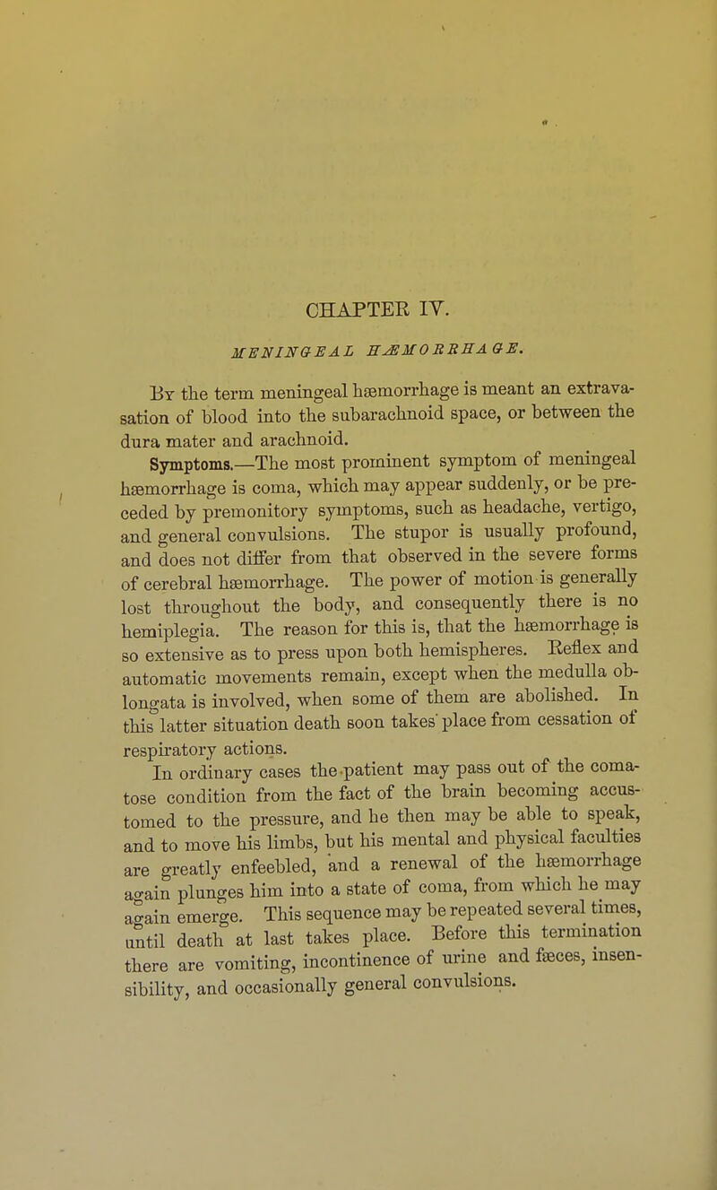 CHAPTER IT. MENINGEAL H^EMOBREAGE. By the term meningeal haemorrhage is meant an extrava- sation of blood into the subarachnoid space, or between the dura mater and arachnoid. Symptoms—The most prominent symptom of meningeal hemorrhage is coma, which may appear suddenly, or be pre- ceded by premonitory symptoms, such as headache, vertigo, and general convulsions. The stupor is usually profound, and does not differ from that observed in the severe forms of cerebral haemorrhage. The power of motion is generally lost throughout the body, and consequently there is no hemiplegia. The reason for this is, that the haemorrhage is so extensive as to press upon both hemispheres. Reflex and automatic movements remain, except when the medulla ob- longata is involved, when some of them are abolished. In thislatter situation death soon takes'place from cessation of respiratory actions. In ordinary cases the-patient may pass out of the coma- tose condition from the fact of the brain becoming accus- tomed to the pressure, and he then may be able to speak, and to move his limbs, but his mental and physical faculties are greatly enfeebled, 'and a renewal of the haemorrhage again plunges him into a state of coma, from which he may again emerge. This sequence may be repeated several times, until death at last takes place. Before this termination there are vomiting, incontinence of urine and faeces, insen- sibility, and occasionally general convulsions.