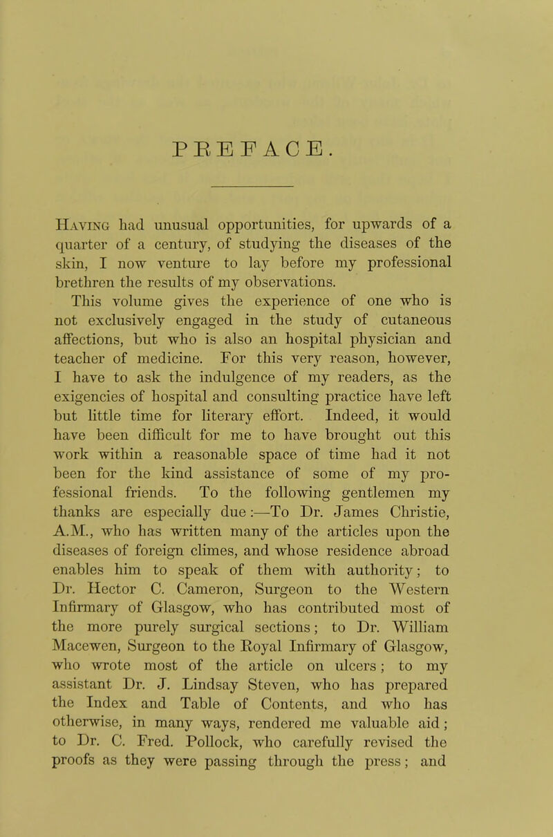 PREFACE. Having liad unusual opportunities, for upwards of a quarter of a century, of studying the diseases of the skin, I now venture to lay before my professional brethren the results of my observations. This volume gives the experience of one who is not exclusively engaged in the study of cutaneous affections, but who is also an hospital physician and teacher of medicine. For this very reason, however, I have to ask the indulgence of my readers, as the exigencies of hospital and consulting practice have left but little time for literary effort. Indeed, it would have been difficult for me to have brought out this work within a reasonable space of time had it not been for the kind assistance of some of my pro- fessional friends. To the following gentlemen my thanks are especially due:—To Dr. James Christie, A.M., who has written many of the articles upon the diseases of foreign climes, and whose residence abroad enables him to speak of them with authority; to Dr. Hector C. Cameron, Surgeon to the Western Infirmary of Glasgow, who has contributed most of the more purely surgical sections; to Dr. William Macewen, Surgeon to the Royal Infirmary of Glasgow, who wrote most of the article on ulcers; to my assistant Dr. J. Lindsay Steven, who has prejDared the Index and Table of Contents, and who has otherwise, in many ways, rendered me valuable aid ; to Dr. C. Fred. Pollock, who carefully revised the proofs as they were passing through the press; and