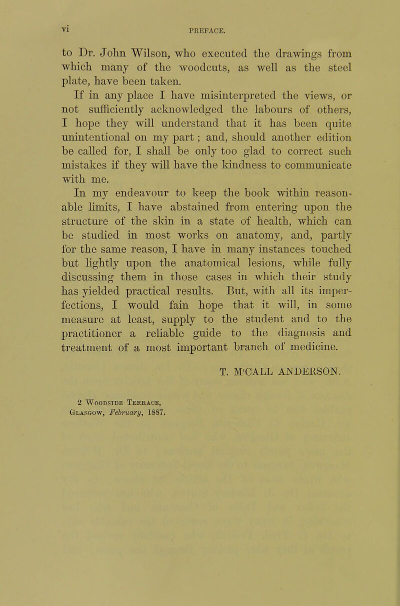 to Dr. John Wilson, who executed the drawings from which many of the woodcuts, as well as the steel plate, have been taken. If in any place I have misinterpreted the views, or not sufficiently acknowledged the labours of others, I hope they will understand that it has been quite unintentional on my part; and, should another edition be called for, I shall be only too glad to correct such mistakes if they will have the kindness to communicate with me. In my endeavour to keep the book within reason- able limits, I have abstained from entering upon the structure of the skin in a state of health, which can be studied in most works on anatomy, and, partly for the same reason, I have in many instances touched but lightly upon the anatomical lesions, while fully discussing them in those cases in which their study has yielded practical results. But, with all its imper- fections, I would fain hope that it will, in some measure at least, supply to the student and to the practitioner a reliable guide to the diagnosis and treatment of a most important branch of medicine. T. M'CALL ANDERSON. 2 Woodside Terrace, Glasgow, February, 1887.