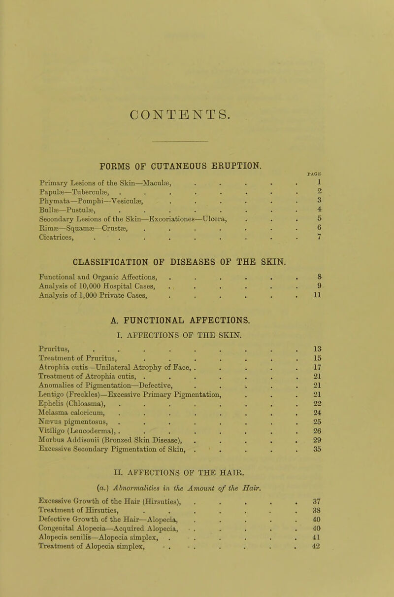 CONTENTS. FORMS OF CUTANEOUS ERUPTION. PAGE Primary Lesions of tlie Skin—Maculae, ..... 1 Papulae—Tubereulee, ........ 2 Phymata—Pomphi—Vesiculae, ...... 3 Bullae—Pustulae, ........ 4 Secondary Lesions of the Skin—Exeoriationes—Ulcera, ... 5 Rirnte—Squamae—Crustae, ....... 6 Cicatrices, ......... 7 CLASSIFICATION OF DISEASES OF THE SKIN. Functional and Organic Affections, ...... S Analysis of 10,000 Hospital Cases, ...... 9 Analysis of 1,000 Private Cases, . . . . . .11 A. FUNCTIONAL AFFECTIONS. I. AFFECTIONS OF THE SKIN. Pruritus, ......... 13 Treatment of Pruritus, ....... 15 Atrophia cutis—Unilateral Atrophy of Face, ..... 17 Treatment of Atrophia cutis, ....... 21 Anomalies of Pigmentation—-Defective, ..... 21 Lentigo (Freckles)—Excessive Primary Pigmentation, . . .21 Ephelis (Chloasma), ........ 22 Melasma caloricum, ........ 24 Naevus pigmentosus, ........ 25 Vitiligo (Leucoderma), ........ 26 Morbus Addisonii (Bronzed Skin Disease), ..... 29 Excessive Secondary Pigmentation of Skin, . . . . .35 II. AFFECTIONS OF THE HAIR. (a.) Abnormalities in the Amount of the Hair. Excessive Growth of the Hair (Hirsuties), ..... 37 Treatment of Hirsuties, ....... 38 Defective Growth of the Hair—Alopecia, . . . . .40 Congenital Alopecia—Acquired Alopecia, . . . . .40 Alopecia senilis—Alopecia simplex, . . . . . .41 Treatment of Alopecia simplex, • . • . . . . .42