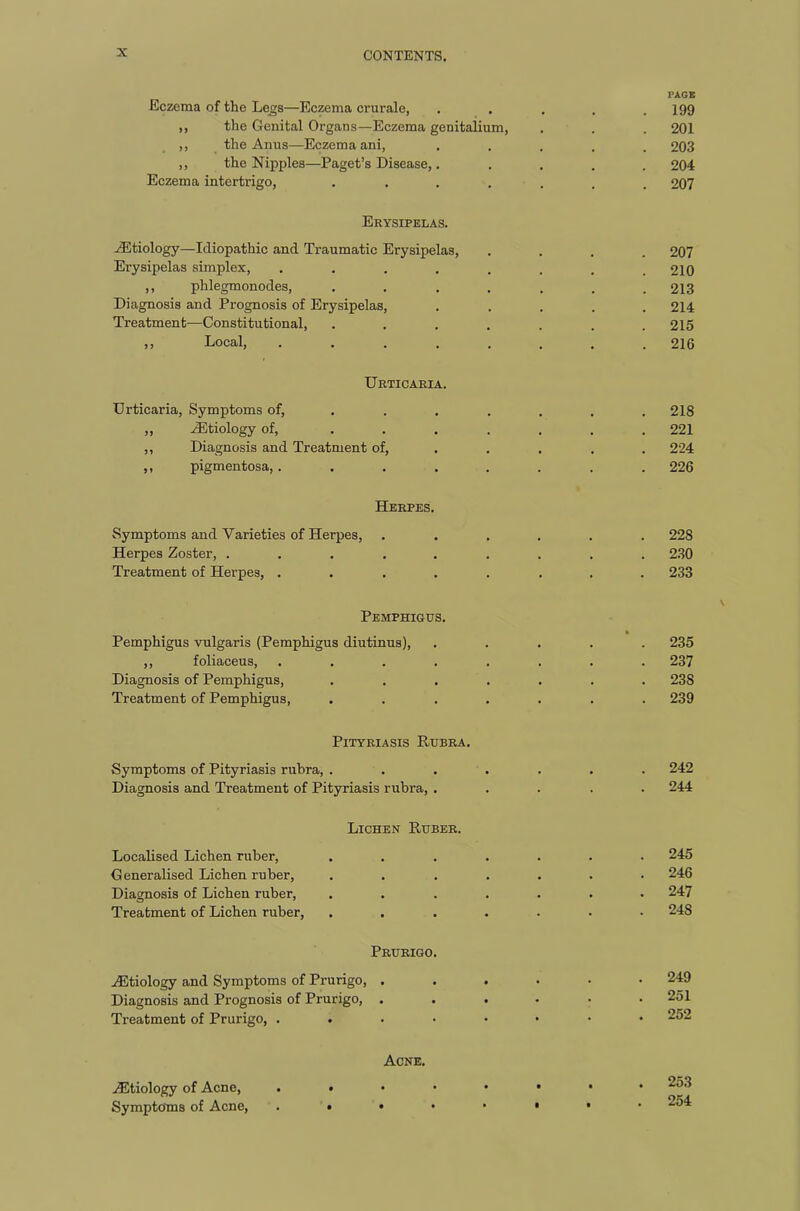 PAGE Eczema of the Legs—Eczema crurale, ..... 199 ,, the Genital Organs—Eczema genitalium, . . . 201 ,, the Anus—Eczema ani, ..... 203 „ the Nipples—Paget’s Disease,. .... 204 Eczema intertrigo, ....... 207 Erysipelas. /Etiology—Idiopathic and Traumatic Erysipelas, .... 207 Erysipelas simplex, ........ 210 ,, phlegmonodes, ....... 213 Diagnosis and Prognosis of Erysipelas, ..... 214 Treatment—Constitutional, ....... 215 ,, Local, ........ 216 Urticaria. Urticaria, Symptoms of, ...... 218 „ /Etiology of, ....... 221 ,, Diagnosis and Treatment of, .... 224 ,, pigmentosa, ........ 226 Herpes. Symptoms and Varieties of Herpes, ...... 228 Herpes Zoster, ......... 230 Treatment of Herpes, ........ 233 Pemphigus. Pemphigus vulgaris (Pemphigus diutinus), ,, foliaceus, .... Diagnosis of Pemphigus, Treatment of Pemphigus, Pityriasis Rubra. Symptoms of Pityriasis rubra, ....... 242 Diagnosis and Treatment of Pityriasis rubra, ..... 244 Lichen Ruber. Localised Lichen ruber, ....... 245 Generalised Lichen ruber, ....... 246 Diagnosis of Lichen ruber, ....... 247 Treatment of Lichen ruber, ....... 248 235 237 238 239 Prurigo. /Etiology and Symptoms of Prurigo, . Diagnosis and Prognosis of Prurigo, . Treatment of Prurigo, . 249 251 252 Acne. /Etiology of Acne, . • Symptoms of Acne, . • . 253 . 254