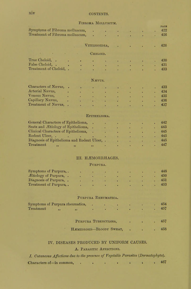 Fibroma Molluscum. PAGE Symptoms of Fibroma molluscum, ...... 422 Treatment of Fibroma molluscum, ...... 426 Vitiligoidea, .... 426 Cheloid. True Cheloid, ......... 430 False Cheloid, ......... 431 Treatment of Cheloid, ........ 433 Nasvus. Characters of Ntevus, ... ..... 433 Arterial Nebvus, ........ 434 Venous Naevus, ........ 435 Capillary Naevus, ........ 436 Treatment of Naevus, ........ 437 Epithelioma. General Characters of Epithelioma, ...... 442 Seats and AEtiology of Epithelioma, ..... . 443 Clinical Characters of Epithelioma, ...... 445 Rodent Ulcer, ......... 445 Diagnosis of Epithelioma and Rodent Ulcer, ..... 445 Treatment ,, „ ,,..... 447 III. HAEMORRHAGES. Purpura. Symptoms of Purpura, ........ 448 AEtiology of Purpura, ........ 450 Diagnosis of Purpura, . . . . . . . .451 Treatment of Purpura, ........ 453 Purpura Rheumatica. Symptoms of Purpura rheumatica, . . .... 454 Treatment ,, „ ...... 457 Purpura Tuberculosa, . . . 457 Haemidrosis—Bloody Sweat, . . . 45S IV. DISEASES PRODUCED BY UNIFORM CAUSES. A. Parasitic Affections. I. Cutaneous Affections due to the presence of Vegetable Parasites (Dermatophyta). Characters of—in common, ....... 467