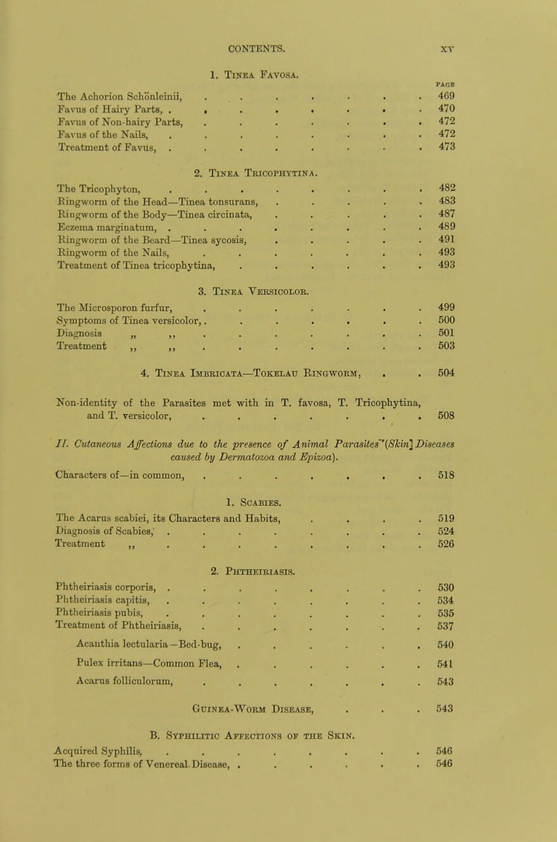 1. Tinea Favosa. The Achorion Schonleinii, .... PAGE 469 Favus of Hairy Parts, . , . . ■ 470 Favus of Non-hairy Parts, .... 472 Favus of the Nails, ..... 472 Treatment of Favus, ..... 473 2. Tinea Tricophytina. The Tricophyton, ..... 482 Bingworin of the Head—Tinea tonsurans, 483 Ringworm of the Body—Tinea circinata, 487 Eczema marginatum, ..... 489 Ringworm of the Beard—Tinea sycosis, 491 Ringworm of the Nails, .... 493 Treatment of Tinea tricophytina, 493 3. Tinea Versicolor. The Microsporon furfur, .... . . . 499 Symptoms of Tinea versicolor,.... • . 500 Diagnosis „ ,, . • • 501 Treatment ,, ,, . 503 4. Tinea Imbricata—Tokelau Ringworm, 504 Non-identity of the Parasites met with in T. favosa, and T. versicolor, .... T. Tricophytina, • • • 508 II. Cutaneous Affections due to the 'presence of Animal Parasites'’(Skin] Diseases caused by Dermatozoa and Epizoa). Characters of—in common, ....... 518 1. Scabies. The Acarus scabiei, its Characters and Habits, . . . .519 Diagnosis of Scabies, ........ 524 Treatment 526 2. Phtheiriasis. Phtheiriasis corporis, ........ 530 Phtheiriasis capitis, ........ 534 Phtheiriasis pubis, ........ 535 Treatment of Phtheiriasis, ....... 537 Acanthia lectularia—Bed-bug, ...... 540 Pulex irritans—Common Plea, . . . . . .541 Acarus folliculorum, ....... 543 Guinea-Worm Disease, . . . 543 B. Syphilitic Affections of the Skin. Acquired Syphilis, ........ 546 The three forms of Venereal. Disease, ...... 546
