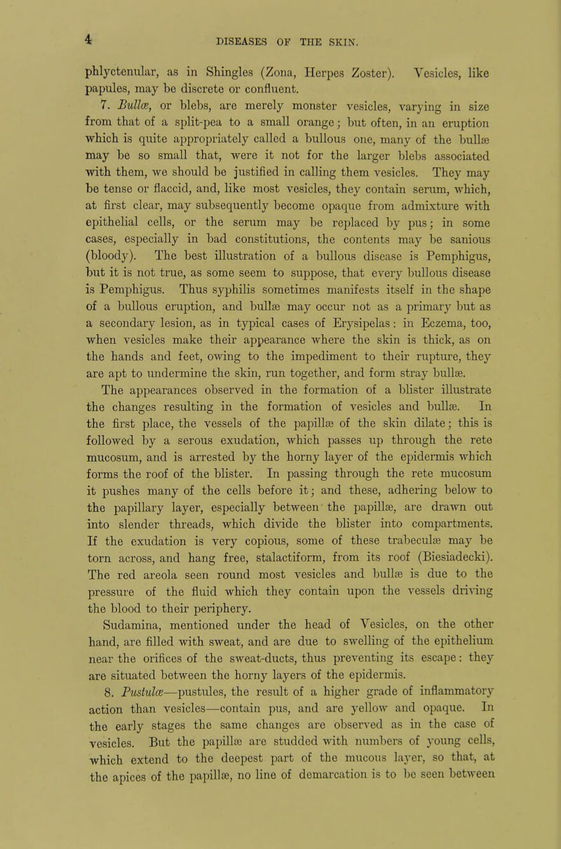 phlyctenular, as in Shingles (Zona, Herpes Zoster). Vesicles, like papules, may be discrete or confluent. 7. Button, or blebs, are merely monster vesicles, varying in size from that of a split-pea to a small orange; but often, in an eruption which is quite appropriately called a bullous one, many of the bullae may be so small that, were it not for the larger blebs associated with them, we should be justified in calling them vesicles. They may be tense or flaccid, and, like most vesicles, they contain serum, which, at first clear, may subsequently become opaque from admixture with epithelial cells, or the serum may be replaced by pus; in some cases, especially in bad constitutions, the contents may be sanious (bloody). The best illustration of a bullous disease is Pemphigus, but it is not true, as some seem to suppose, that every bullous disease is Pemphigus. Thus syphilis sometimes manifests itself in the shape of a bullous eruption, and bullae may occur not as a primary but as a secondary lesion, as in tjqfical cases of Erysipelas: in Eczema, too, when vesicles make their appearance where the skin is thick, as on the hands and feet, owing to the impediment to their rupture, they are apt to undermine the skin, run together, and form stray bullae. The appearances observed in the formation of a blister illustrate the changes resulting in the formation of vesicles and bullae. In the first place, the vessels of the papillae of the skin dilate; this is followed by a serous exudation, which passes up through the rete mucosum, and is arrested by the horny layer of the epidermis which forms the roof of the blister. In passing through the rete mucosum it pushes many of the cells before it; and these, adhering below to the papillary layer, especially between the papillae, are drawn out into slender threads, which divide the blister into compartments. If the exudation is very copious, some of these trabeculae may be torn across, and hang free, stalactiform, from its roof (Biesiadecki). The red areola seen round most vesicles and bullae is due to the pressure of the fluid which they contain upon the vessels driving the blood to their periphery. Sudamina, mentioned under the head of Vesicles, on the other hand, are filled with sweat, and are due to swelling of the epithelium near the orifices of the sweat-ducts, thus preventing its escape: they are situated between the horny layers of the epidermis. 8. Pustulce—pustules, the result of a higher grade of inflammatory action than vesicles—contain pus, and are yellow and opaque. In the early stages the same changes are observed as in the case of vesicles. But the papillae are studded with numbers of young cells, which extend to the deepest part of the mucous layer, so that, at the apices of the papillae, no line of demarcation is to be seen between