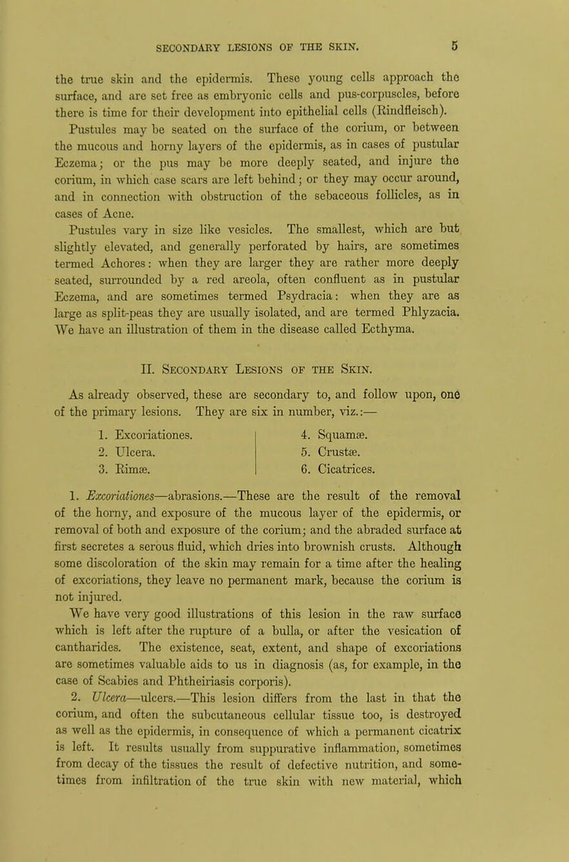 the true skin and the epidermis. These young cells approach the surface, and are set free as embryonic cells and pus-corpuscles, before there is time for their development into epithelial cells (Rindfleisch). Pustules may be seated on the surface of the corium, or between the mucous and horny layers of the epidermis, as in cases of pustular Eczema; or the pus may be more deeply seated, and injure the corium, in which case scars are left behind; or they may occur around, and in connection with obstruction of the sebaceous follicles, as in cases of Acne. Pustules vary in size like vesicles. The smallest, which are but slightly elevated, and generally perforated by hairs, are sometimes termed Achores: when they are larger they are rather more deeply seated, surrounded by a red areola, often confluent as in pustular Eczema, and are sometimes termed Psydracia: when they are as large as split-peas they are usually isolated, and are termed Phlyzacia. We have an illustration of them in the disease called Ecthyma. II. Secondary Lesions of the Skin. As already observed, these are secondary to, and follow upon, one of the primary lesions. They are six in number, viz.:— 1. Excoriationes. 2. Ulcera. 3. Rimse. 4. Squamoe. 5. Crustee. 6. Cicatrices. 1. Excoriationes—abrasions.—These are the result of the removal of the horny, and exposure of the mucous layer of the epidermis, or removal of both and exposure of the corium; and the abraded surface at first secretes a serous fluid, which dries into brownish crusts. Although some discoloration of the skin may remain for a time after the healing of excoriations, they leave no permanent mark, because the corium is not injured. We have very good illustrations of this lesion in the raw surface which is left after the rupture of a bulla, or after the vesication of cantharides. The existence, seat, extent, and shape of excoriations are sometimes valuable aids to us in diagnosis (as, for example, in the case of Scabies and Phtheiriasis corporis). 2. Ulcera—ulcers.—This lesion differs from the last in that the corium, and often the subcutaneous cellular tissue too, is destroyed as well as the epidermis, in consequence of which a permanent cicatrix is left. It results usually from suppurative inflammation, sometimes from decay of the tissues the result of defective nutrition, and some- times from infiltration of the true skin with new material, which