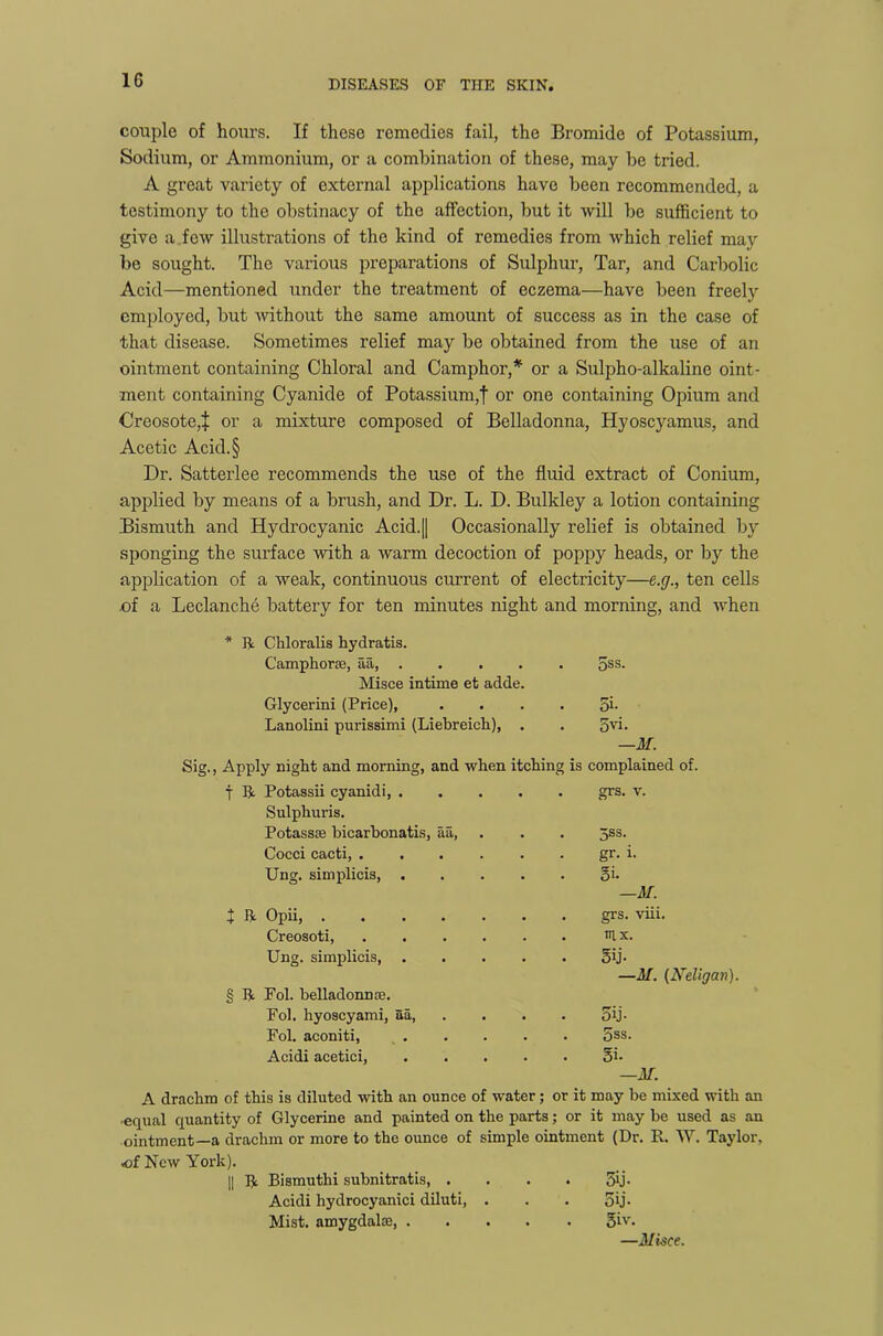 1G couple of hours. If these remedies fail, the Bromide of Potassium, Sodium, or Ammonium, or a combination of these, may be tried. A great variety of external applications have been recommended, a testimony to the obstinacy of the affection, but it will be sufficient to give a.few illustrations of the kind of remedies from which relief may be sought. The various preparations of Sulphur, Tar, and Carbolic Acid—mentioned under the treatment of eczema—have been freely employed, but -without the same amount of success as in the case of that disease. Sometimes relief may be obtained from the use of an ointment containing Chloral and Camphor,* or a Sulpho-alkaline oint- ment containing Cyanide of Potassium,! or one containing Opium and Creosote,! or a mixture composed of Belladonna, Hyoscyamus, and Acetic Acid.§ Dr. Satterlee recommends the use of the fluid extract of Conium, applied by means of a brush, and Dr. L. D. Bulkley a lotion containing Bismuth and Hydrocyanic Acid.|| Occasionally relief is obtained by sponging the surface with a warm decoction of poppy heads, or by the application of a weak, continuous current of electricity—e.g., ten cells -of a Leclanche battery for ten minutes night and morning, and when * R Chloralis hydratis. Camphor®, aa, 5SS- Misee intime et adde. Glycerini (Price), . . . . 5i- Lanolini purissimi (Liebreick), . . 3vi. —M. Sig., Apply night and morning, and when itching is complained of. t R Potassii cyanidi, . . . . grs. v. Sulpkuris. Potass® bicarbonatis, aa, . . . 5ss. Cocci cacti, . gr. i. Ung. simplicis, . . . . gi. —M. } R Opii, .... . . . grs. viii. Creosoti, ia x. Ung. simplicis, . 5ij. —M. (Neligan). § R Fol. belladonn®. Fol. hyoscyami, aa, 5ij- Fol. aconiti, 5ss. Acidi acetici, 5i. —M. A drachm of this is diluted with an ounce of water; or it may be mixed with an equal quantity of Glycerine and painted on the parts; or it may be used as an ointment—a drachm or more to the ounce of simple ointment (Dr. R. W. Taylor, .of New York). || R Bismuthi subnitratis, . 5ij- Acidi hydrocyanici diluti, 5ij- Mist, amygdal®, . giv. —ilisce.