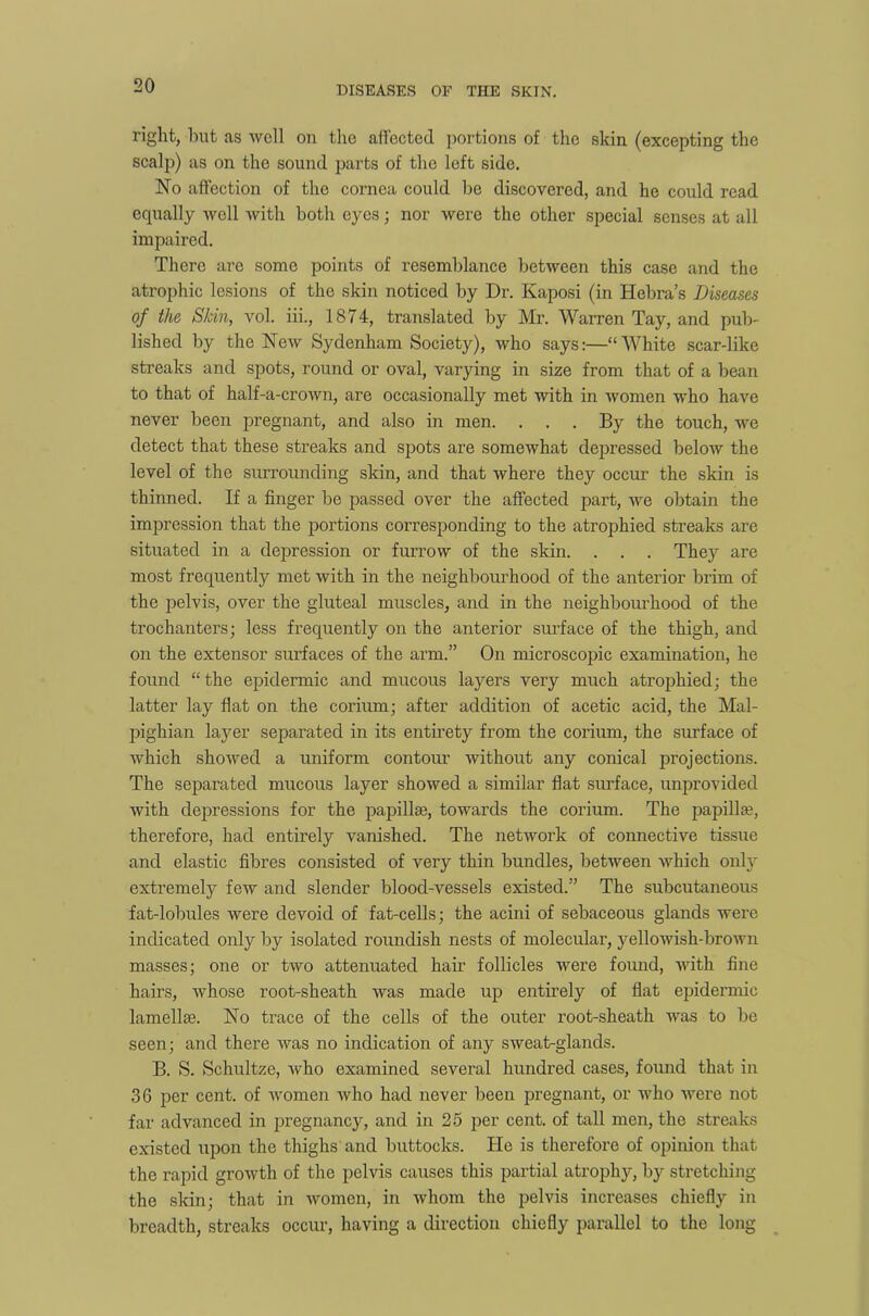 right, but as well on the affected portions of the skin (excepting the scalp) as on the sound parts of the left side. No affection of the cornea could be discovered, and he could read equally well with both eyes; nor were the other special senses at all impaired. There are some points of resemblance between this case and the atrophic lesions of the skin noticed by Dr. Kaposi (in Hebra’s Diseases of the Skin, vol. iii., 1874, translated by Mr. Warren Tay, and pub- lished by the New Sydenham Society), who says:—“White scar-like streaks and spots, round or oval, varying in size from that of a bean to that of half-a-crown, are occasionally met with in women who have never been pregnant, and also in men. ... By the touch, we detect that these streaks and spots are somewhat depressed below the level of the surrounding skin, and that where they occur the skin is thinned. If a finger be passed over the affected part, we obtain the impression that the portions corresponding to the atrophied streaks are situated in a depression or furrow of the skin. . . . They are most frequently met with in the neighbourhood of the anterior brim of the pelvis, over the gluteal muscles, and in the neighbourhood of the trochanters; less frequently on the anterior surface of the thigh, and on the extensor surfaces of the arm.” On microscopic examination, he found “ the epidermic and mucous layers very much atrophied; the latter lay flat on the corium; after addition of acetic acid, the Mal- pighian layer separated in its entirety from the corium, the surface of Avhich showed a uniform contour without any conical projections. The separated mucous layer showed a similar flat surface, unprovided with depressions for the papilla:, towards the corium. The papillae, therefore, had entirely vanished. The network of connective tissue and elastic fibres consisted of very thin bundles, between which only extremely few and slender blood-vessels existed.” The subcutaneous fat-lobules were devoid of fat-cells; the acini of sebaceous glands were indicated only by isolated roundish nests of molecular, yellowish-brown masses; one or two attenuated hair follicles were found, with fine hairs, whose root-sheath was made up entirely of flat epidermic lamellae. No trace of the cells of the outer root-sheath was to be seen; and there was no indication of any sweat-glands. B. S. Schultze, who examined several hundred cases, found that in 36 per cent, of women who had never been pregnant, or who were not far advanced in pregnancy, and in 25 per cent, of tall men, the streaks existed upon the thighs and buttocks. He is therefore of opinion that the rapid growth of the pelvis causes this partial atrophy, by stretching the skin; that in women, in whom the pelvis increases chiefly in breadth, streaks occur, having a direction chiefly parallel to the long