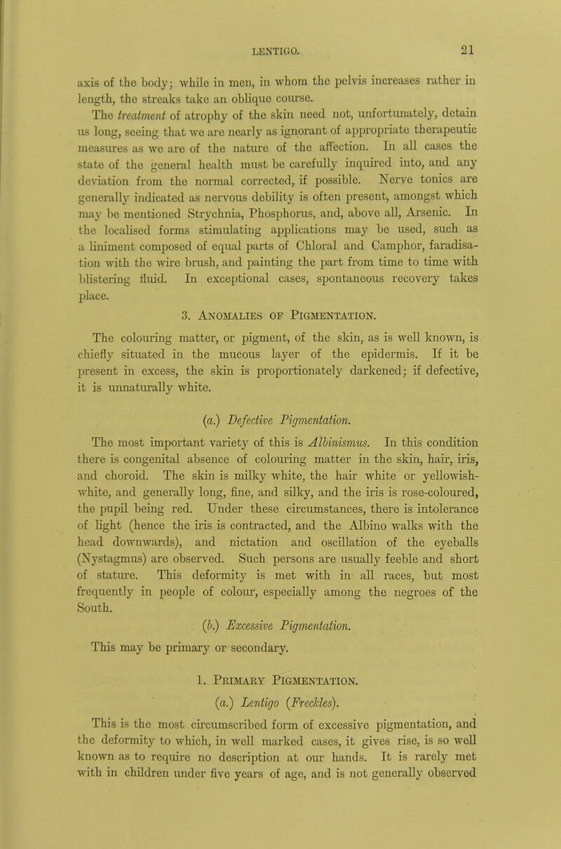 axis of the body; while in men, in whom the pelvis increases rather in length, the streaks take an oblique course. The treatment of atrophy of the skin need not, unfortunately, detain us long, seeing that we are nearly as ignorant of appropriate therapeutic measures as we are of the nature of the affection. In all cases the state of the general health must be carefully inquired into, and any deviation from the normal corrected, if possible. Nerve tonics are generally indicated as nervous debility is often present, amongst which may be mentioned Strychnia, Phosphorus, and, above all, Arsenic. In the localised forms stimulating applications may be used, such as a liniment composed of equal parts of Chloral and Camphor, faradisa- tion with the wire brush, and painting the part from time to time with blistering fluid. In exceptional cases, spontaneous recovery takes place. 3. Anomalies of Pigmentation. The colouring matter, or pigment, of the skin, as is well known, is chiefly situated in the mucous layer of the epidermis. If it be present in excess, the skin is proportionately darkened; if defective, it is unnaturally white. (a) Defective Pigmentation. The most important variety of this is ATbinismus. In this condition there is congenital absence of colouring matter in the skin, hair, iris, and choroid. The skin is milky white, the hair white or yellowish- white, and generally long, fine, and silky, and the iris is rose-coloured, the pupil being red. Under these circumstances, there is intolerance of light (hence the iris is contracted, and the Albino walks with the head downwards), and nictation and oscillation of the eyeballs (Nystagmus) are observed. Such persons are usually feeble and short of stature. This deformity is met with in all races, but most frequently in people of colour, especially among the negroes of the South. if) Excessive Pigmentation. This may be primary or secondary. 1. Primary Pigmentation. (a.) Lentigo (Freckles). This is the most circumscribed form of excessive pigmentation, and the deformity to which, in well marked cases, it gives rise, is so well known as to require no description at our hands. It is rarely met with in children under five years of age, and is not generally observed