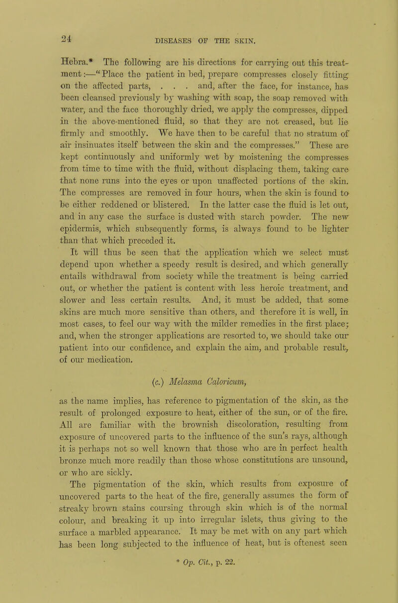 Hcbra.* The following are his directions for carrying out this treat- ment :—“ Place the patient in bed, prepare compresses closely fitting on the affected parts, . . . and, after the face, for instance, has been cleansed previously by washing with soap, the soap removed with water, and the face thoroughly dried, we apply the compresses, dipped in the above-mentioned fluid, so that they are not creased, but lie firmly and smoothly. We have then to be careful that no stratum of air insinuates itself between the skin and the compresses.” These are kept continuously and uniformly wet by moistening the compresses from time to time with the fluid, Avithout displacing them, taking care that none runs into the eyes or upon unaffected portions of the skin. The compresses are removed in four hours, AAdien the skin is found to be either reddened or blistered. In the latter case the fluid is let out, and in any case the surface is dusted Avith starch poAvder. The new epidermis, which subsequently forms, is always found to be lighter than that which preceded it. It Avill thus be seen that the application Avhich Ave select must depend upon Avhether a speedy result is desired, and which generally entails withdraAval from society while the treatment is being carried out, or Avhether the patient is content Avith less heroic treatment, and slower and less certain results. And, it must be added, that some skins are much more sensitive than others, and therefore it is Avell, in most cases, to feel our way Avith the milder remedies in the first place; and, Avhen the stronger applications are resorted to, we should take our patient into our confidence, and explain the aim, and probable result, of our medication. (c.) Melasma Caloricum, as the name implies, has reference to pigmentation of the skin, as the result of prolonged exposure to heat, either of the sun, or of the fire. All are familiar Avith the broAvnish discoloration, resulting from exposure of uncovered parts to the influence of the sun’s rays, although it is perhaps not so Avell known that those Avho are in perfect health bronze much more readily than those Avhose constitutions are unsound, or Avho are sickly. The pigmentation of the skin, which results from exposure of uncovered parts to the heat of the fire, generally assumes the form of streaky broAvn stains coursing through skin Avhich is of the normal colour, and breaking it up into irregular islets, thus giving to the surface a marbled appearance. It may be met Avith on any part which has been long subjected to the influence of heat, but is oftenest seen * Op. Cit., p. 22.