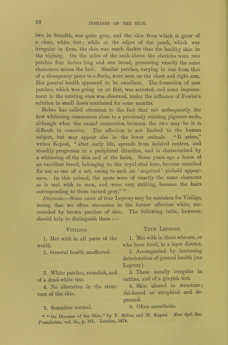 two in breadth, was quite grey, and the skin from which it grew of a clear, white tint; while at the edges of the patch, which was irregular in form, the skin was much darker than the healthy skin in the vicinity. On the sides of the neck above the clavicles were two patches four inches long and one broad, presenting exactly the same characters minus the hair. Similar patches, varying in size from that of a threepenny piece to a florin, were seen on the chest and right arm. Her general health appeared to be excellent. The formation of new patches, which was going on at first, was arrested, and some improve- ment in the existing ones was observed, under the influence of Fowler’s solution in small doses continued for some months. Hebra has called attention to the fact that not unfrequently. the first whitening commences close to a previously existing pigment-mole, although what the causal connection between the two may be it is difficult to conceive. The affection is not limited to the human subject, but may appear also in the lower animals. “ It arises,” writes Kaposi, “ after early life, spreads from isolated centres, and steadily progresses in a peripheral direction, and is characterised by a whitening of the skin and of the hairs. Some years ago a horse of an excellent breed, belonging to the royal stud here, became unsuited for use as one of a set, owing to such an ‘ acquired ’ piebald appear- ance. In this animal, the spots were of exactly the same character as is met with in men, and were very striking, because the hairs corresponding to them turned grey.” * Diagnosis.—Some cases of true Leprosy may be mistaken for Vitiligo, seeing that we often encounter in the former affection white, sur- rounded by brown patches of skin. The following table, however, should help to distinguish them :— Vitiligo. 1. Met with in all parts of the world. 2. General health unaffected. 3. White patches, roundish, and of a dead-white tint. 4. No alteration in the struc- ture of the skin. 5. Sensation normal. True Leprosy. 1. Met with in those who are, or who have lived, in a leper district. 2. Accompanied by increasing deterioration of general health (see Leprosy). 3. These usually irregular in outline, and of a greyish tint. 4. Skin altered in structure; thickened or atrophied and de- pressed. 5. Often anaesthetic. * “ On Diseases of the Skin,” by F. Hebra and M. Kaposi. New Syd. Soc. Translation, vol. iii.> P- 181* London, 1S/4.