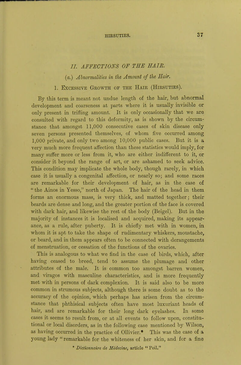 II. AFFECTIONS OF THE IIAIR. (a.) Abnormalities in the Amount of the Hair. 1. Excessive Growth of the Hair (Hirsuties). By this term is meant not undue length of the hair, but abnormal development and coarseness at parts where it is usually invisible or only present in trifling amount. It is only occasionally that we are consulted with regard to this deformity, as is shown by the circum- stance that amongst 11,000 consecutive cases of skin disease only seven persons presented themselves, of whom five occurred among 1,000 private, and only two among 10,000 public cases. But it is a very much more frequent affection than these statistics would imply, for many suffer more or less from it, who are either indifferent to it, or consider it beyond the range of art, or are ashamed to seek advice. This condition may implicate the whole body, though rarely, in which case it is usually a congenital affection, or nearly so; and some races are remarkable for their development of hair, as in the case of “ the Ainos in Yesso,” north of Japan. The hair of the head in them forms an enormous mass, is very thick, and matted together ; their beards are dense and long, and the greater portion of the face is covered with dark hair, and likewise the rest of the body (Beigel). But in the majority of instances it is localised and acquired, making its appear- ance, as a rule, after puberty. It is chiefly met with in women, in whom it is apt to take the shape of rudimentary whiskers, moustache, or beard, and in them appears often to be connected with derangements of menstruation, or cessation of the functions of the ovaries. This is analogous to what we find in the case of birds, which, after having ceased to breed, tend to assume the plumage and other attributes of the male. It is common too amongst barren women, and viragos with masculine characteristics, and is more frequently met with in persons of dark complexion. It is said also to be more common in strumous subjects, although there is some doubt as to the accuracy of the opinion, which perhaps has arisen from the circum- stance that phthisical subjects often have most luxuriant heads of hair, and are remarkable for their long dark eyelashes. In some cases it seems to result from, or at all events to follow upon, constitu- tional or local disorders, as in the following case mentioned by Wilson, as having occurred in the practice of Ollivier.* This was the case of a young lady “ remarkable for the whiteness of her skin, and for a fine * Dictionnaire de Medecine, article “ Poil.”