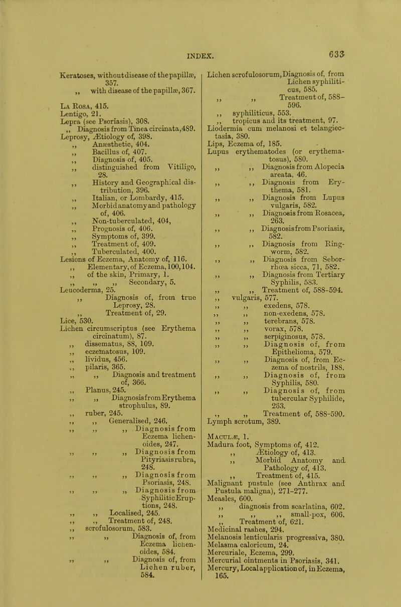 Keratoses, withoutdisease of thepapillte, Sol. ,, with disease of the papillae, 3C7. La Rosa, 415. Lentigo, 21. Lepra (see Psoriasis), 30S. „ Diagnosis from Tinea circinata,4S9. Leprosy, ^Etiology of, 398. ,, Anaesthetic, 404. ,, Bacillus of, 407. ,, Diagnosis of, 405. ,, distinguished from Vitiligo, 28. ,, History and Geographical dis- tribution, 396. ,, Italian, or Lombardy, 415. ,, Morbidanatomyand pathology of, 406. ,, Non-tuberculated, 404, ,, Prognosis of, 406. ,, Symptoms of, 399. ,, Treatment of, 409. ,, Tuberculated, 400. Lesions of Eczema, Anatomy of, 116. ,, Elementary, of Eczema, 100,104. ,, of the skin, Primary, 1. „ „ „ Secondary, 5. Leucoderma, 25. ,, Diagnosis of, from true Leprosy, 28. ,, Treatment of, 29. Lice, 530. Lichen circumscriptus (see Erythema circinatum), 87. ,, dissematus, 88, 109. ,, eczematosus, 109. ,, lividus, 456. ,, pilaris, 365. „ ,, Diagnosis and treatment of, 366. „ Planus, 245. ,, „ DiagnosisfromErythema strophulus, 89. ,, ruber, 245. ,, ,, Generalised, 246. ,, ,, ,, Diagnosis from Eczema lichen- oides, 247. ,, ,, ,, Diagnosis from Pityriasis rubra, 248. ,, ,, ,, Diagnosis from Psoriasis, 248. ,, ,, „ Diagnosis from SyphiliticErup- tions, 248. „ ,, Localised, 245. ,, ,, Treatment of, 248. ,, scrofulosorum, 583. ,, „ Diagnosis of, from Eczema lichen- oides, 584. ,, ,, Diagnosis of, from Lichen ruber, 5S4. Lichen scrofulosorum,Diagnosis of, from Lichen syphiliti- cus, 585. ,, ,, Treatment of, 588- 596. ,, syphiliticus, 553. ,, tropicus and its treatment, 97. Liodermia cum melanosi et telangiec- tasia, 380. Lips, Eczema of, 185. Lupus erythematodes (or erythema- tosus), 580. ,, ,, Diagnosis from Alopecia areata, 46. ,, ,, Diagnosis from Ery- thema, 581. ,, ,, Diagnosis from Lupus vulgaris, 582. ,, ,, Diagnosis from Rosacea, 263. ,, ,, Diagnosis from Psoriasis, 582. ,, ,, Diagnosis from Ring- worm, 582. ,, ,, Diagnosis from Sebor- rhoea sicca, 71, 582. ,, ,, Diagnosis from Tertiary Syphilis, 583. ,, ,, Treatment of, 588-594. ,, vulgaris, 577. ,, ,, exedens, 578. ,, ,, non-exedens, 57S. „ ,, terebrans, 578. ,, ,, vorax, 578. „ ,, serpiginosus, 57S. ,, ,, Diagnosis of, from Epithelioma, 579. ,, ,, Diagnosis of, from Ec- zema of nostrils, 18S. ,, ,, Diagnosis of, from Syphilis, 5S0. ,, ,, Diagnosis of, from tubercular Syphilide, 263. ,, „ Treatment of, 58S-590. Lymph scrotum, 389. Maculae, 1. Madura foot, Symptoms of, 412. ,, ^Etiology of, 413. ,, Morbid Anatomy and Pathology of, 413. ,, Treatment of, 415. Malignant pustule (see Anthrax and Pustula maligna), 271-277. Measles, 600. ,, diagnosis from scarlatina, 602. ,, ,, ., small-pox, 606. ,, Treatment of, 621. Medicinal rashes, 294. Melanosis lenticularis progressiva, 380. Melasma caloricum, 24. Mercuriale, Eczema, 299. Mercurial ointments in Psoriasis, 341. Mercury, Local application of, in Eczema, 165.