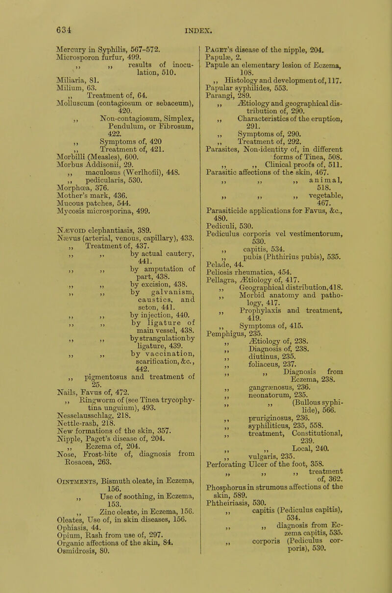 Mercury in Syphilis, 567-572. Microsporon furfur, 499. ,, ,, results of inocu- lation, 510. Miliaria, 81. Milium, 63. „ Treatment of, 64. Moliuscum (contagiosum or sebaceum), 420. ,, Non-contagiosum, Simplex, Pendulum, or Fibrosum, 422. ,, Symptoms of, 420 ,, Treatment of, 421. Morbilli (Measles), 600. Morbus Addisonii, 29. ,, maculosus (Werlhofii), 448. ,, pedicularis, 530. Morphoea, 376. Mother’s mark, 436. Mucous patches, 544. Mycosis microsporina, 499. Nevoid elephantiasis, 3S9. Ntevus (arterial, venous, capillary), 433. ,, Treatment of, 437. ,, ,, by actual cautery, 441. ,, ,, by amputation of part, 438. ,, ,, by excision, 438. „ ,, by galvanism, caustics, and seton, 441. ,, ,, by injection, 440. ,, ,, by ligature of main vessel, 438. ,, ,, by strangulation by ligature, 439. ,, ,, by vaccination, scarification, &c., 442. ,, pigmentosus and treatment of 25. Nails, Favus of, 472. ,, Ringworm of (see Tinea trycophy- tina unguium), 493. Nesselausschlag, 218. Nettle-rash, 218. New formations of the skin, 357. Nipple, Paget’s disease of, 204. ,, Eczema of, 204. Nose, Frost-bite of, diagnosis from Rosacea, 263. Ointments, Bismuth oleate, in Eczema, 156. ,, Use of soothing, in Eczema, 153. ,, Zinc oleate, in Eczema, 156. Oleates, Use of, in skin diseases, 156. Ophiasis, 44. Opium, Rash from use of, 297. Organic affections of the skin, S4. Osmidrosis, SO. Paget’s disease of the nipple, 204. Papulie, 2. Papule an elementary lesion of Eczema, 108. ,, Histology and development of, 117. Papular syphilides, 553. Parangi, 289. ,, /Etiology and geographical dis- tribution of, 290. ,, Characteristics of the eruption, 291. ,, Symptoms of, 290. ,, Treatment of, 292. Parasites, Non-identity of, in different forms of Tinea, 508. ,, ,, Clinical proofs of, 511. Parasitic affections of the skin, 467. ,, ,, ,, animal, 518. „ ,, ,, vegetable, 467. Parasiticide applications for Favus, &c., 480. Pediculi, 530. Pediculus corporis vel vestimentorum, 530. ,, capitis, 534. „ pubis (Phthirius pubis), 535. Pelade, 44. Peliosis rheumatica, 454. Pellagra, /Etiology of, 417. ,, Geographical distribution, 418. ,, Morbid anatomy and patho- logy, 417. ,, Prophylaxis and treatment, 419. ,, Symptoms of, 415. Pemphigus, 235. ,, /Etiology of, 238. ,, Diagnosis of, 238. ,, diutinus, 235. ,, foliaceus, 237. ,, ,, Diagnosis from Eczema, 23S. ,, gangrsenosus, 236. ,, neonatorum, 235. ,, ,, (Bullous syphi- lide), 566. ,, pruriginosus, 236. ,, syphiliticus, 235, 55S. ,, treatment, Constitutional, 239. ,, ,, Local, 240. ,, vulgaris, 235. Perforating Ulcer of the foot, 35S. , ,, treatment of, 362. Phosphorus in strumous affections of the skin, 589. Phtheiriasis, 530. ,, capitis (Pediculus capitis), 534. ,, ,, diagnosis from Ec- zema capitis, 535. ,, corporis (Pediculus cor- poris), 530.