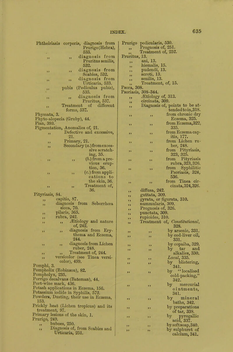 Phtheiriasis corporis, diagnosis from Prurigo (Hebra), 533. „ „ diagnosis from Pruritus senilis, 532. ,, ,, diagnosis from Scabies, 532. ,, ,, diagnosis from Urticaria, 533. ,, pubis (Pediculus pubis), 535. ,, ,, diagnosis from Pruritus, 537. ,, Treatment of different forms, 537. Phymata, 3. Phyto-alopecia (Gruby), 44. Pian, 393. Pigmentation, Anomalies of, 21. ,, Defective and excessive, 21. ,, Primary, 21. ,, Secondary (a.)fromexces- sive scratch- ing, 35. ,, ,, (6.) from a pre- vious erup- tion, 36. „ ,, (c.) from appli- cations to the skin, 36. ,, ,, Treatment of, 36. Pityriasis, S4. „ capitis, 87. „ diagnosis from Seborrhcea sicca, 70. ,, pilaris, 365. ,, rubra, 242. ,, ,, .Etiology and nature of, 242. ,, ,, diagnosis from Ery- thema and Eczema, 244. ,, ,, diagnosis from Lichen ruber, 248. ,, ,, Treatment of, 244. ,, versicolor (see Tinea versi- color), 499. Pomphi, 3. Pompholix (Robinson), 82. Pompholyx, 235. Porrigo decalvans (Bateman), 44. Port-wine mark, 436. Potash applications in Eczema, 156. Potassium iodide in Syphilis, 572. Powders, Dusting, their use in Eczema, 153. Prickly heat (Lichen tropicus) and its treatment, 97. Primary lesions of the skin, 1. Prurigo, 249. „ buboes, 250. ,, Diagnosis of, from Scabies and Urticaria, 251. Prurigo pedicularis, 530. ,, Prognosis of, 251. „ Treatment of, 252. Pruritus, 13. ,, ani, 13. ,, hiemalis, 15. ,, pudendi, 13. ,, scroti, 13. ,, senilis, 13. „ Treatment, of, 15. Psora, 308. Psoriasis, 308-344. ,, Etiology of, 313. ,, circinata, 309. ,, Diagnosis of, points to be at- tendedtoin,31S. ,, ,, from chronic dry Eczema, 325. ,, ,, from Eczema,322, 335. ,, ,, from Eczema cap- itis, 177. ,, „ from Lichen ru- ber, 248. ,, ,, from Pityriasis, 323, 325. ,, ,, from Pityriasis rubra, 323,326. „ ,, from Syphilitic Psoriasis, 324, 536. ,, ,, from Tinea cir- cinata, 324,326. ,, diffusa, 242. ,, guttata, 309. > > gyrata, or figurata, 310. ,, nummularis, 309. ,, Prognosis of, 326. ,, punctata, 309. ,, rupioides, 310. ,, Treatment of, Constitutional, 328. „ ,, by arsenic, 331. ,, ,, by cod-liver oil, 331. ,, ,, by copaiba, 329. „ ,, by tar and alkalies, 330. ,, ,, Local, 335. „ ,, by blistering, 341. ,, ,, by “localised cold-packing,” 342. „ ,, by mercurial ointments, 341. ,, ,, by mineral baths, 342. ,, ,, by preparations of tar, 338. ». by pyrogallic acid, 337. >. ,, by soft soap, 340. >) „ by sulphuret of calcium, 341.
