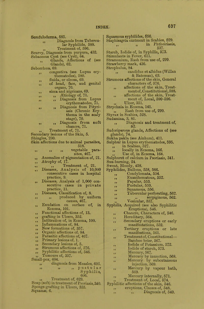 Scrofuloderma, 585. ,, Diagnosis from Tubercu- lar Syphilide, 588. ,, Treatment of, 596. Scurvy, Diagnosis from purpura, 452. Sebaceous Cyst (see Cyst), 64. ,, Glands, Affections of (see Glands), 62. Seborrhcea, 69. ,, congestiva (see Lupus ery- thematodes), 5S0. ,, fluida, or oleosa, 69. ,, of head, face, and genital organs, 70. ,, sicca and nigricans, 69. ,, „ ^Etiology of, 71. ,, ,, Diagnosis from Lupus erythematodes, 71. ,, „ Diagnosis from Pityri- asis (Chronic Ery- thema in the scaly stage), 70. ,, ,, Diagnosis from soft chancre, 71. ,, Treatment of, 71. Secondary lesions of the Skin, 5. Shingles, 230. Skin affections due to animal parasites, 518. ,, ,, ,, vegetable para- sites, 467. ,, Anomalies of pigmentation of, 21. ,, Atrophy of, 17. ,, ,, Treatment of, 21. ,, Diseases, Analysis of 10,000 consecutive cases in hospital practice, 9. ,, Diseases, Analysis of 1,000 con- secutive cases in private practice, 11. ,, Diseases, Classification of, 8. „ ,, produced by uniform causes, 467. „ Exudation on surface of, in Eczema, 101. ,, Functional affections of, 13. ,, grafting in Ulcers, 352. ,, Infiltration of, in Eczema, 100. ,, Inflammations of, 84. „ New formations of, .357. ,, Organic affections of, 84. ,, Parasitic affections of, 467. ,, Primary lesions of, 1. ,, Secondary lesions of, 5. ,, Strumous affections of, 576. ,, Syphilitic affections of, 546. ,, Tumours of, 357. Small-pox, 604. ,, diagnosis from Measles, 606. i) ,, „ pustular Syphilis, 606. ,, Treatment of, 623. Soap (soft) in treatment of Psoriasis, 340. Sponge-grafting in Ulcers, 355. Squama, 6. Squamous syphilides, 556. Staphisagria ointment in Scabie9, 529. „ in Phtheiriasis, 537. Starch, Iodide of, in Syphilis, 573. Stimulants in Fever, 611. Stramonium, Rash from use of, 299. Strawberry mark, 436. Strophulus, 84. ,, candidus et albidus (Willan & Bateman), 63. Strumous affections of the skin, General characters of, 576. ,, affections of the skin, Treat- ment of, Constitutional, 588. ,, affections of the skin, Treat- ment of, Local, 590-596. ,, Ulcer, 351. Strychnia in Eczema, 141. ,, Hash from use of, 299. Styrax in Scabies, 52S. Sudamina, 3, 81. ,, Diagnosis and treatment of, 82. Sudoriparous glands, Affections of (see S’ands), 74. ha pakla (see Ainhum), 411. Sulphur in Lupus erythematodes, 595. „ in Scabies, 527. ,, locally in Eczema, 166. ,, Use of, in Eczema, 164. Sulphuret of calcium in Psoriasis, 341. Sun-burning, 24. Sweat, Bloody, 45S. Syphilides, Bullous, 558, 566. ,, Condylomata, 554. ,, Exanthematous, 552. ,, Papular, 553. ,, Pustular, 559. ,, Squamous, 556. ,, Tubercular perforating, 562. ,, ,, serpiginous, 562. ,, Vesicular, 557. Syphilis, Acquired (see also Syphilitic Eruptions), 546. ,, Chancre, Characters of, 546. ,, Hereditary, 564. ,, Secondary eruptions or early manifestations, 552. ,, Tertiary eruptions or late manifestions, 561. ,, Treatmentof, Constitutional— Bamboo brier, 567. ,, Iodide of Potassium, 572. ,, Iodide of starch, 573. ,, Mercury, 567. ,, Mercury by inunction, 568. „ Mercury by subcutaneous injection, 569. ,, Mercury by vapour bath, 569. ,, Mercury internally, 571. „ Treatment of, Local, 574. Syphilitic affections of the skin, 546. ,, eruptions, Classes of, 548. ,, ,, Diagnosis of, 549.