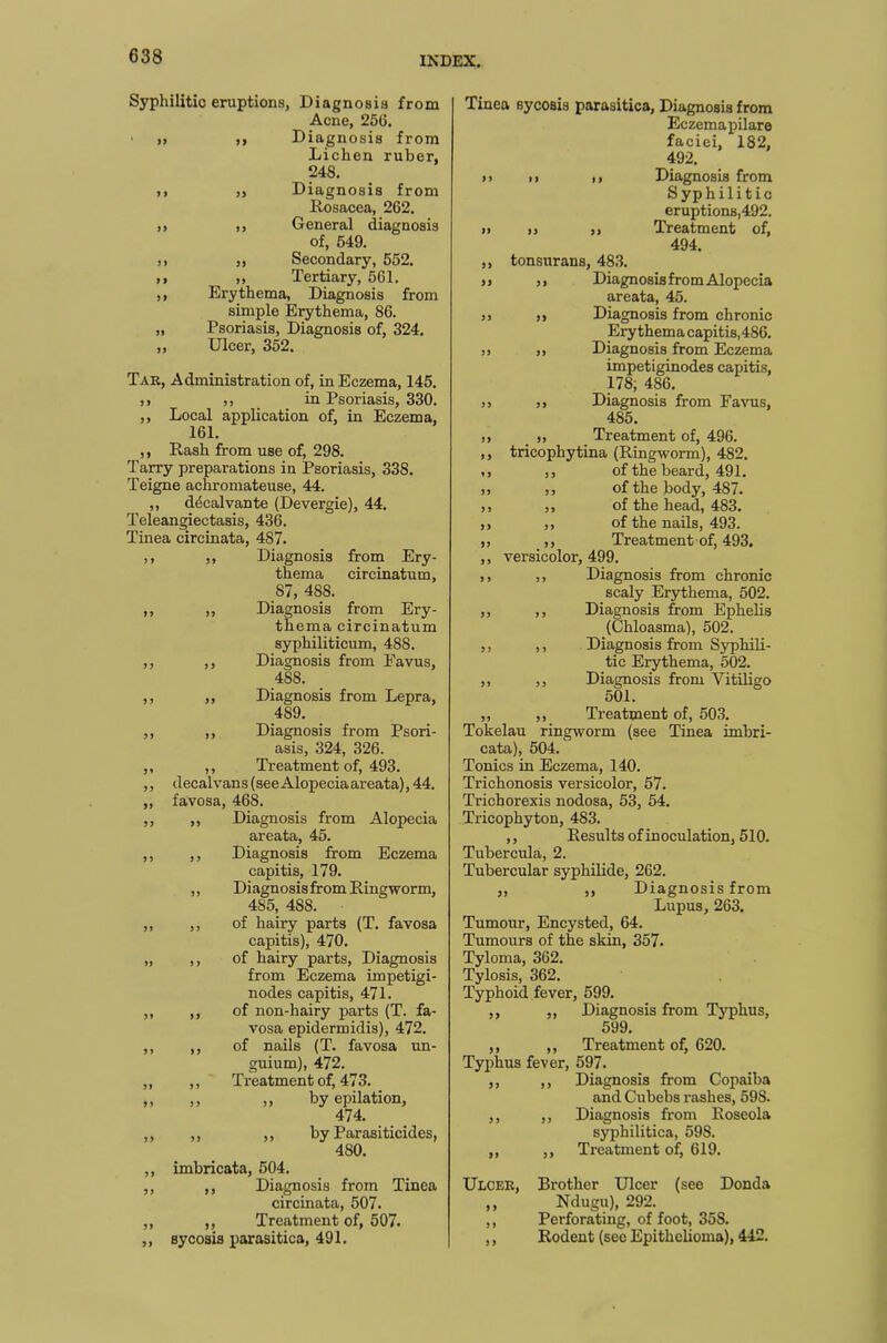 Syphilitic eruptions, Diagnosis from Acne, 256. » ,, Diagnosis from Lichen ruber, 248. ,, „ Diagnosis from Rosacea, 262. ,, ,, General diagnosis of, 549. ,, „ Secondary, 552. ,, „ Tertiary, 561. ,, Erythema, Diagnosis from simple Erythema, 86. „ Psoriasis, Diagnosis of, 324. ,, Ulcer, 352. Tar, Administration of, in Eczema, 145. ,, ,, in Psoriasis, 330. ,, Local application of, in Eczema, 161. ,, Rash from use of, 298. Tarry preparations in Psoriasis, 338. Teigne achromateuse, 44. ,, decalvante (Devergie), 44. Teleangiectasis, 436. Tinea circinata, 487. ,, ,, Diagnosis from Ery- thema circinatum, 87, 48S. ,, ,, Diagnosis from Ery- thema circinatum syphiliticum, 488. ,, ,, Diagnosis from Favus, 488. ,, ,, Diagnosis from Lepra, 489. ,, ,, Diagnosis from Psori- asis, 324, 326. ,, ,, Treatment of, 493. ,, decalvans (see Alopecia areata), 44. „ favosa, 468. ,, „ Diagnosis from Alopecia areata, 45. ,, ,, Diagnosis from Eczema capitis, 179. ,, Diagnosis from Ringworm, 4S5, 488. „ ,, of hairy parts (T. favosa capitis), 470. „ ,, of hairy parts, Diagnosis from Eczema impetigi- nodes capitis, 471. ,, ,, of non-hairy parts (T. fa- vosa epidermidis), 472. ,, ,, of nails (T. favosa un- guium), 472. „ ,, Treatment of, 473. „ „ „ by epilation, 474. ,, „ ,, by Parasiticides, 4S0. ,, imbricata, 504. ,, ,, Diagnosis from Tinea circinata, 507. „ ,, Treatment of, 507. ,, sycosis parasitica, 491. Tinea sycosis parasitica, Diagnosis from Eczemapilare faciei, 182, 492. »> ,i ,, Diagnosis from Syphilitic eruptions,492. » ,, ,, Treatment of, 494. ,, tonsurans, 483. », ,, Diagnosis from Alopecia areata, 45. 3> ,, Diagnosis from chronic Erythema capitis,486. 33 33 Diagnosis from Eczema impetiginodes capitis, 178, 4S6. 33 33 Diagnosis from Favus, 485. 33 S3 Treatment of, 496. ,, tricophytina (Ringworm), 482. ,3 33 of the beard, 491. 33 33 of the body, 487. 3, ,, of the head, 483. ,, ,, of the nails, 493. ,3 33 Treatment of, 493. ,, versicolor, 499. 33 3 3 Diagnosis from chronic scaly Erythema, 502. ,, ,, Diagnosis from Ephelis (Chloasma), 502. ,, ,, Diagnosis from Syphili- tic Erythema, 502. ,, ,, Diagnosis from Vitiligo 501. ,, ,, Treatment of, 503. Tokelau ringworm (see Tinea imbri- cata), 504. Tonics in Eczema, 140. Trichonosis versicolor, 57. Trichorexis nodosa, 53, 54. Tricophyton, 4S3. ,, Results of inoculation, 510. Tubercula, 2. Tubercular syphilide, 262. ,, ,, Diagnosis from Lupus, 263. Tumour, Encysted, 64. Tumours of the skin, 357. Tyloma, 362. Tylosis, 362. Typhoid fever, 599. ,, „ Diagnosis from Typhus, 599. ,, ,, Treatment of, 620. Typhus fever, 597. ,, ,, Diagnosis from Copaiba and Cubebs rashes, 598. ,, ,, Diagnosis from Roseola syphilitica, 59S. ,, ,, Treatment of, 619. Ulcer, Brother Ulcer (see Donda ,, Ndugu), 292. ,, Perforating, of foot, 35S. ,, Rodent (see Epithelioma), 442.