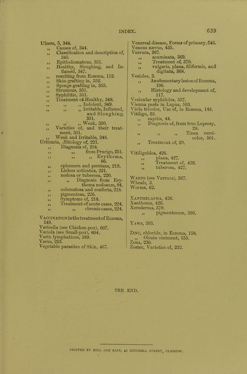 Ulcers, 5, 344. „ Causes of, 344. ,, Classification and description of, 345. ,, Epitheliomatous, 351. ,, Healthy, Sloughing, and In- flamed, 347. ,, resulting from Eczema, 112. ,, Skin-grafting in, 352. „ Sponge-grafting in, 355. ,, Strumous, 351. „ Syphilitic, 351. ,, Treatment o£ Healthy, 348. ,, ,, ,, Indolent, 349. ,, ,, ,, Irritable, Inflamed, and Sloughing, 351. „ „ Weak, 350. ,, Varieties of, and their treat- ment, 351. ,, Weak and Irritable, 348. Urticaria, .Etiology of, 221. ,, Diagnosis of, 224. ,, ,, from Prurigo, 251. ,, ,, „ Erythema, 86. „ ephemera and perstans, 219. ,, Lichen urticatus, 221. ,, nodosa or tuberosa, 220. ,, „ Diagnosis from Ery- thema nodosum, 94. „ cedematosa and conferta, 218. ,, pigmentosa, 226. ,, Symptoms of, 218. ,, Treatment of acute cases, 224. ,, ,, chronic cases, 224. Vaccination in the treatment of Eczema, 149. Varicella (see Chicken-pox), 607. Variola (see Small-pox), 604. Varix lymphaticus, 389. Varus, 253. Vegetable parasites of Skin, 467. Venereal disease, Forms of primary, 546. Venous namis, 435. Verruca, 367. ,, acuminata, 369. ,, Treatment of, 370. „ vulgaris, plana, filiformis, and digitata, 368. Vesicles, 3. ,, An elementary lesion of Eczema, 106. ,, Histology and development of, 117. Vesicular syphilides, 557. Vienna paste in Lupus, 593, Viola tricolor, Use of, in Eczema, 148. Vitiligo, 25. ,, capitis, 44. ,, Diagnosis of, from true Leprosy, 28. ,, ,, ,, Tinea versi- color, 501. ,, Treatment of, 29. Vitiligoidea, 426. ,, plana, 427. ,, Treatment of, 429. ,, tuberosa, 427. Warts (see Verruca), 367. Wheals, 3. Worms, 62. Xanthelasma, 426. Xanthoma, 426. Xeroderma, 370. ,, pigmentosum, 3S0. Yaws, 393. Zinc, chloride, in Eczema, 15S. „ Oleate ointment, 155. Zona, 230. Zoster, Varieties of, 232. THE END. PRINTED BY BELL AND BAIN, 41 MITCHELL STREET GLASGOW.